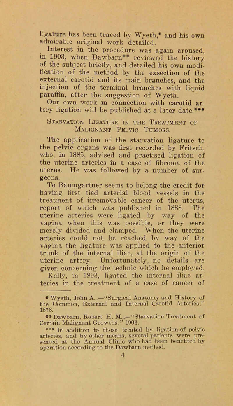 ligature has been traced by Wyeth,* and his own admirable original work detailed. Interest in the procedure was again aroused, in 1903, when Dawbarn** reviewed the history of the subject briefly, and detailed his own modi- fication of the method by the exsection of the external carotid and its main branches, and the injection of the terminal branches with liquid paraffin, after the suggestion of Wyeth. Our own work in connection with carotid ar- tery ligation will be published at a later date.*** Starvation Ligature in the Treatment op Malignant Pelvic Tumors. The application of the starvation ligature to the pelvic organs was first recorded by Fritsch,' who, in 1885, advised and practised ligation of the uterine arteries in a case of fibroma of the uterus. He was followed by a number of sur- geons. To Baumgartner seems to belong the credit for having first tied arterial blood vessels in the treatment of irremovable cancer of the uterus, report of which was published in 1888. The uterine arteries were ligated by way of the vagina when this was possible, or they were merely divided and clamped. When the uterine arteries could not be reached by way of the vagina the ligature was applied to the anterior trunk of the internal iliac, at the origin of the uterine artery. Unfortunately, no details are given concerning the technic which he employed. Kelly, in 1893, ligated the internal iliac ar- teries in the treatment of a case of cancer of * Wyeth, John A.,—“Surgical Anatomy and History of the Common, External and Internal Carotid Arteries,” 1878. ** Dawbarn, Robert H. M,,—“Starvation Treatment of Certain Malignant Growths,” 1903. *** In addition to those treated by ligation of pelvic arteries, and by other means, several patients were pre- sented at the Annual Clinic who had been benefited by operation according to the Dawbarn method.