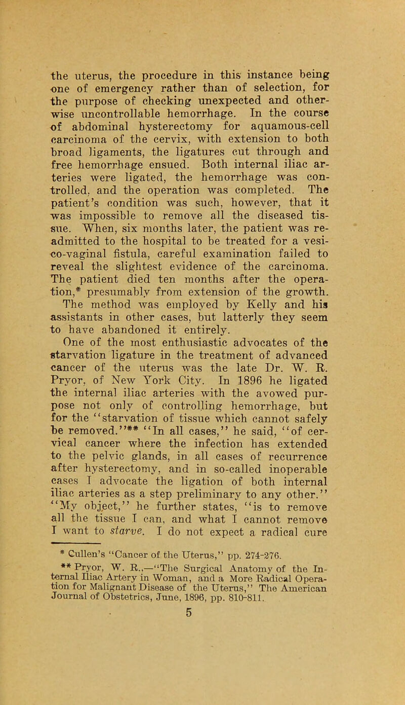 the uterus, the procedure in this instance being one of emergency rather than of selection, for the purpose of checking unexpected and other- wise uncontrollable hemorrhage. In the course of abdominal hysterectomy for aquamous-cell carcinoma of the cervix, with extension to both broad ligaments, the ligatures cut through and free hemorrhage ensued. Both internal iliac ar- teries were ligated, the hemorrhage was con- trolled, and the operation was completed. The patient’s condition was such, however, that it was impossible to remove all the diseased tis- sue. When, six months later, the patient was re- admitted to the hospital to be treated for a vesi- co-vaginal fistula, careful examination failed to reveal the slightest evidence of the carcinoma. The patient died ten months after the opera- tion,* presumably from extension of the growth. The method was employed by Kelly and his assistants in other cases, but latterly they seem to have abandoned it entirely. One of the most enthusiastic advocates of the starvation ligature in the treatment of advanced cancer of the uterus was the late Dr. W. R. Pryor, of New York City. In 1896 he ligated the internal iliac arteries with the avowed pur- pose not only of controlling hemorrhage, but for the “starvation of tissue which cannot safely be removed.”** “In all eases,” he said, “of cer- vical cancer where the infection has extended to the pelvic glands, in all eases of recurrence after hysterectomy, and in so-called inoperable cases I advocate the ligation of both internal iliac arteries as a step preliminary to any other.” “My object,” he further states, “is to remove all the tissue I can, and what I cannot remove I want to starve. I do not expect a radical cure * Cullen’s “Cancer of the Uterus,” pp. 274-276. ** Pryor, W. R.,—“The Surgical Anatomy of the In- ternal Iliac .^tery in Woman, and a More Radical Opera- tion for Malignant Disease of the Uterus,” The American Journal of Obstetrics, June, 1896, pp. 810-811.
