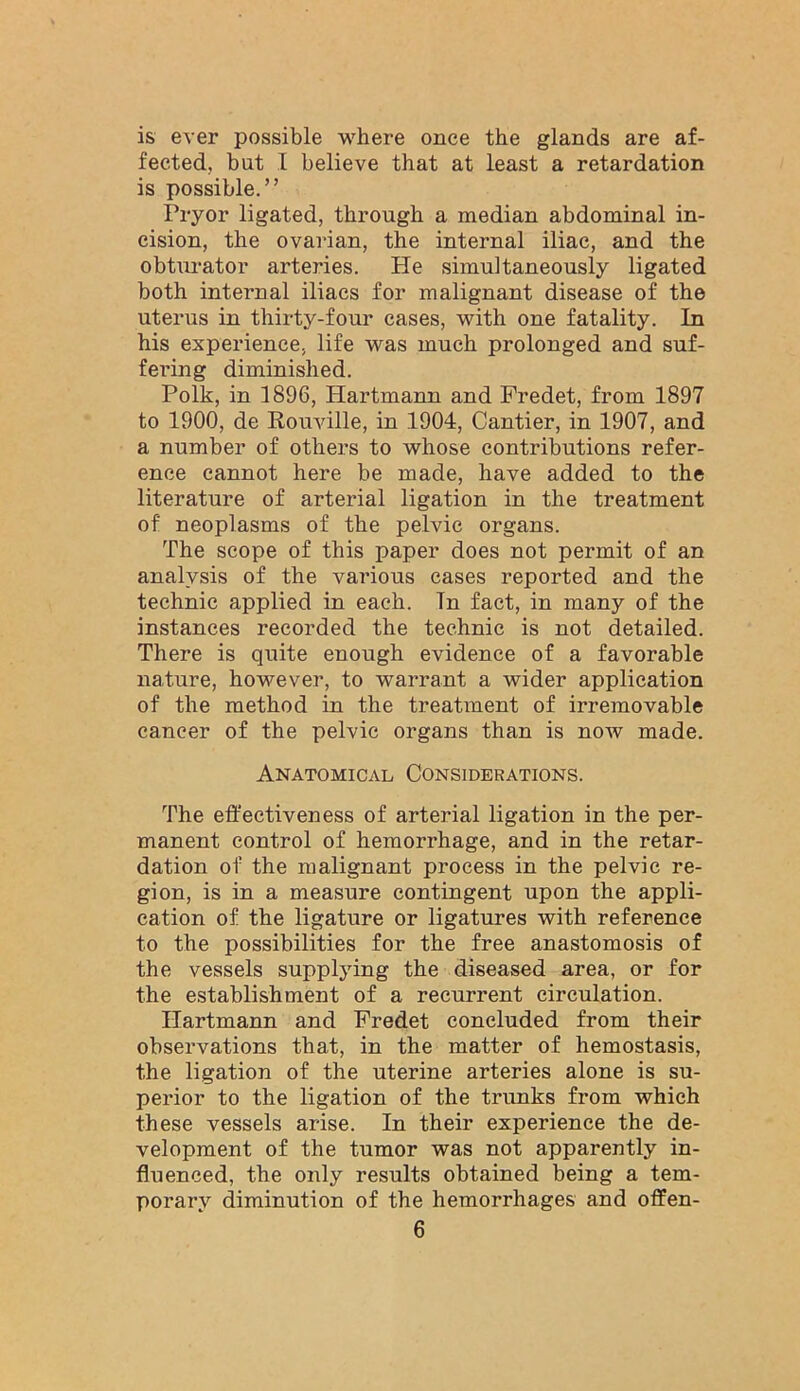 is ever possible where once the glands are af- fected, but I believe that at least a retardation is possible.” Pryor ligated, through a median abdominal in- cision, the ovarian, the internal iliac, and the obturator arteries. He simultaneously ligated both internal iliacs for malignant disease of the uteinis in thirty-four cases, with one fatality. In his experience, life was much prolonged and suf- fering diminished. Polk, in 1896, Hartmann and Fredet, from 1897 to 1900, de Rouville, in 1904, Cantier, in 1907, and a number of others to whose contributions refer- ence cannot here be made, have added to the literature of arterial ligation in the treatment of neoplasms of the pelvic organs. The scope of this paper does not permit of an analysis of the various cases reported and the technic applied in each. In fact, in many of the instances recorded the technic is not detailed. There is quite enough evidence of a favorable nature, however, to warrant a wider application of the method in the treatment of irremovable cancer of the pelvic organs than is now made. Anatomical Considerations. The effectiveness of arterial ligation in the per- manent control of hemorrhage, and in the retar- dation of the malignant process in the pelvic re- gion, is in a measure contingent upon the appli- cation of the ligature or ligatures with reference to the possibilities for the free anastomosis of the vessels supplying the diseased area, or for the establishment of a recurrent circulation. Hartmann and Fredet concluded from their observations that, in the matter of hemostasis, the ligation of the uterine arteries alone is su- perior to the ligation of the trunks from which these vessels arise. In their experience the de- velopment of the tumor was not apparently in- fluenced, the only results obtained being a tem- porary diminution of the hemorrhages and offen-