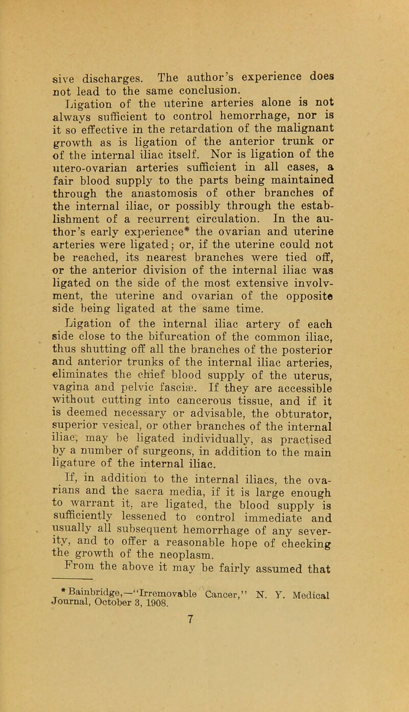 sive discharges. The author’s experience does not lead to the same conclusion. Ligation of the uterine arteries alone is not always sufficient to control hemorrhage, nor is it so effective in the retardation of the malignant growth as is ligation of the anterior trunk or of the internal iliac itself. Nor is ligation of the utero-ovarian arteries sufficient in all cases, a fair blood supply to the parts being maintained through the anastomosis of other branches of the internal iliac, or possibly through the estab- lishment of a recurrent circulation. In the au- thor’s early experience* the ovarian and uterine arteries were ligated; or, if the uterine could not be reached, its nearest branches were tied off, or the anterior division of the internal iliac was ligated on the side of the most extensive involv- ment, the uterine and ovarian of the opposite side being ligated at the same time. Ligation of the internal iliac artery of each side close to the bifurcation of the common iliac, thus shutting off all the branches of the posterior and anterior trunks of the internal iliac arteries, eliminates the chief blood supply of the uterus, vagina and pelvic fasciae. If they are accessible without cutting into cancerous tissue, and if it is deemed necessary or advisable, the obturator, superior vesical, or other branches of the internal iliac, may be ligated individually, as practised by a Dumber of surgeons, in addition to the main ligature of the internal iliac. If, in addition to the internal iliacs, the ova- rians and the sacra media, if it is large enough to warrant it, are ligated, the blood supply is sufficiently lessened to control immediate and usually all subsequent hemorrhage of any sever- ity, and to offer a reasonable hope of cheeking the growth of the neoplasm. From the above it may be fairly assumed that * Bainbridge,—“Irremovable Cancer,” N. Y. Medical Journal, October 3, 1908.