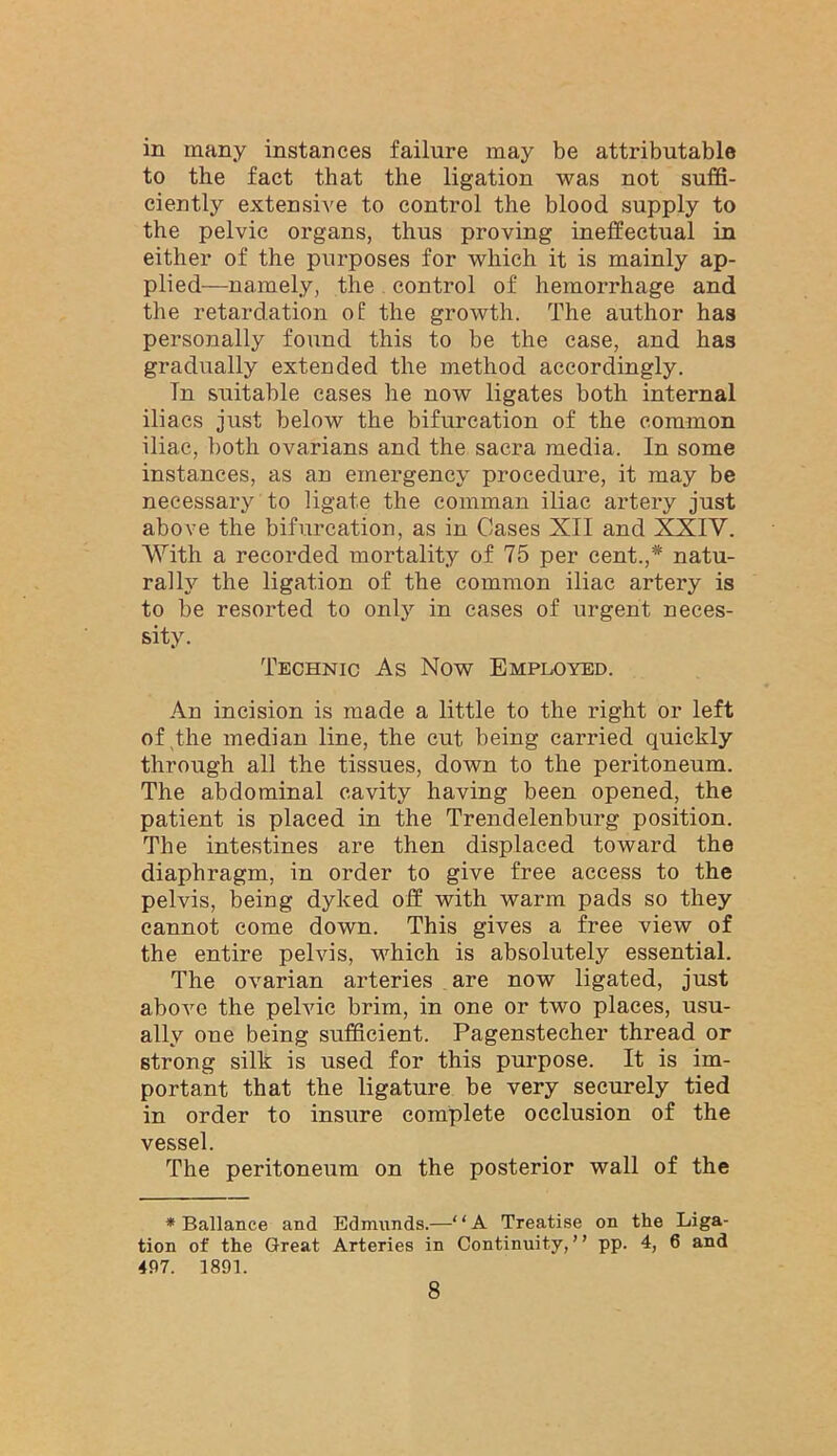 in many instances failure may be attributable to the fact that the ligation was not suffi- ciently extensive to control the blood supply to the pelvic organs, thus proving ineffectual in either of the purposes for which it is mainly ap- plied—namely, the . control of hemorrhage and the retardation of the growth. The author has personally found this to be the case, and has gradually extended the method accordingly. Tn suitable eases he now ligates both internal iliacs just below the bifurcation of the common iliac, both ovarians and the sacra media. In some instances, as an emergency procedure, it may be necessary to ligate the comman iliac artery just above the bifurcation, as in Cases XII and XXIV, With a recorded mortality of 75 per cent.,* natu- rally the ligation of the common iliac artery is to be resorted to only in cases of urgent neces- sity. Technic As Now Employed. An incision is made a little to the right or left of The median line, the cut being carried quickly through all the tissues, down to the peritoneum. The abdominal cavity having been opened, the patient is placed in the Trendelenburg position. The intestines are then displaced toward the diaphragm, in order to give free access to the pelvis, being dyked off with warm pads so they cannot come down. This gives a free view of the entire pelvis, w'hich is absolutely essential. The ovarian arteries are now ligated, just above the pehdc brim, in one or two places, usu- ally one being sufficient. Pagenstecher thread or strong silk is used for this purpose. It is im- portant that the ligature be very securely tied in order to insure complete occlusion of the vessel. The peritoneum on the posterior wall of the * Ballanee and Edmunds.—“A Treatise on the Liga- tion of the Great Arteries in Continuity,” pp. 4, 6 and 497. 1891.