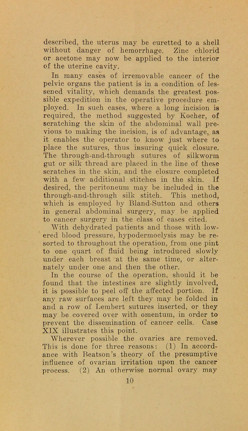 described, the iiterus may be curetted to a shell without danger of hemorrhage. Zinc chlorid or acetone may now be applied to the interior of the uterine cavity. In many cases of irremovable cancer of the pelvic organs the patient is in a condition of les- sened vitality, which demands the greatest pos- sible expedition in the operative procedure em- ployed. In such cases, where a long incision is required, the method suggested by Kocher, of scratching the skin of the abdominal wall pre- vious to making the incision, is of advantage, as it enables the operator to know just where to place the sutures, thus insuring quick closure. The through-and-through sutures of silkworm gut or silk thread are placed in the line of these scratches in the skin, and the closure completed with a few additional stitches in the skin. If desired, the peritoneum may be included in the thro\igh-and-through silk stitch. This method, which is employed by Bland-Sutton and others in general abdominal surgery, may be applied to cancer surgery in the class of cases cited. With dehydrated patients and those with low- ered blood pressure, hypodermoclysis may be re- sorted to throughout the operation, from one pint to one quart of fluid being introduced slowly under each breast at the same time, or alter- nately under one and then the other. In the course of the operation, should it be found that the intestines are slightly involved, it is possible to peel off the affected portion. If any raw surfaces are left they may be folded in and a row of Lembert sutures inserted, or they may be covered over with omentum, in order to prevent the dissemination of cancer cells. Case XIX illustrates this point. Wherever possible the ovaries are removed. This is done for three reasons: (1) In accord- ance with Beatson’s theory of the presumptive influence of ovarian irritation upon the cancer process. (2) An othei’wise normal ovary may