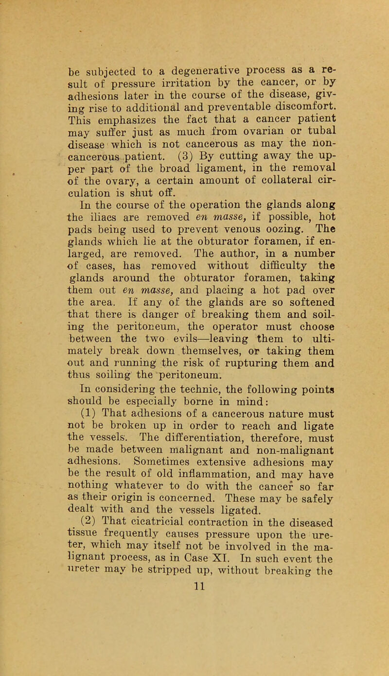 be subjected to a degenerative process as a re- sult of pressure irritation by the cancer, or by adhesions later in the course of the disease, giv- ing rise to additional and preventable discomfort. This emphasizes the fact that a cancer patient may suffer just as much from ovarian or tubal disease which is not cancerous as may the non- cancerous patient. (3) By cutting away the up- per part of the broad ligament, in the removal of the ovary, a certain amount of collateral cir- culation is shut off. In the course of the operation the glands along the iliacs are removed en masse, if possible, hot pads being used to prevent venous oozing. The glands which lie at the obturator foramen, if en- larged, are removed. The author, in a number of eases, has removed without difficulty the glands around the obturator foramen, taking them out en masse, and placing a hot pad over the area. It any of the glands are so softened that there is danger of breaking them and soil- ing the peritoneum, the operator must choose between the two evils—leaving them to ulti- mately break down themselves, or taking them out and running the risk of rupturing them and thus soiling the peritoneum. In considering the technic, the following points should be especially borne in mind: (1) That adhesions of a cancerous nature must not be broken up in order to reach and ligate the vessels. The differentiation, therefore, must be made between malignant and non-malignant adhesions. Sometimes extensive adhesions may be the result of old inflammation, and may have nothing whatever to do with the cancer so far as their origin is concerned. These may be safely dealt with and the vessels ligated. (2) That cicatricial contraction in the diseased tissue frequently causes pressure upon the ure- ter, which may itself not be involved in the ma- lignant process, as in Case XI. In such event the ureter may be stripped up, without breaking the