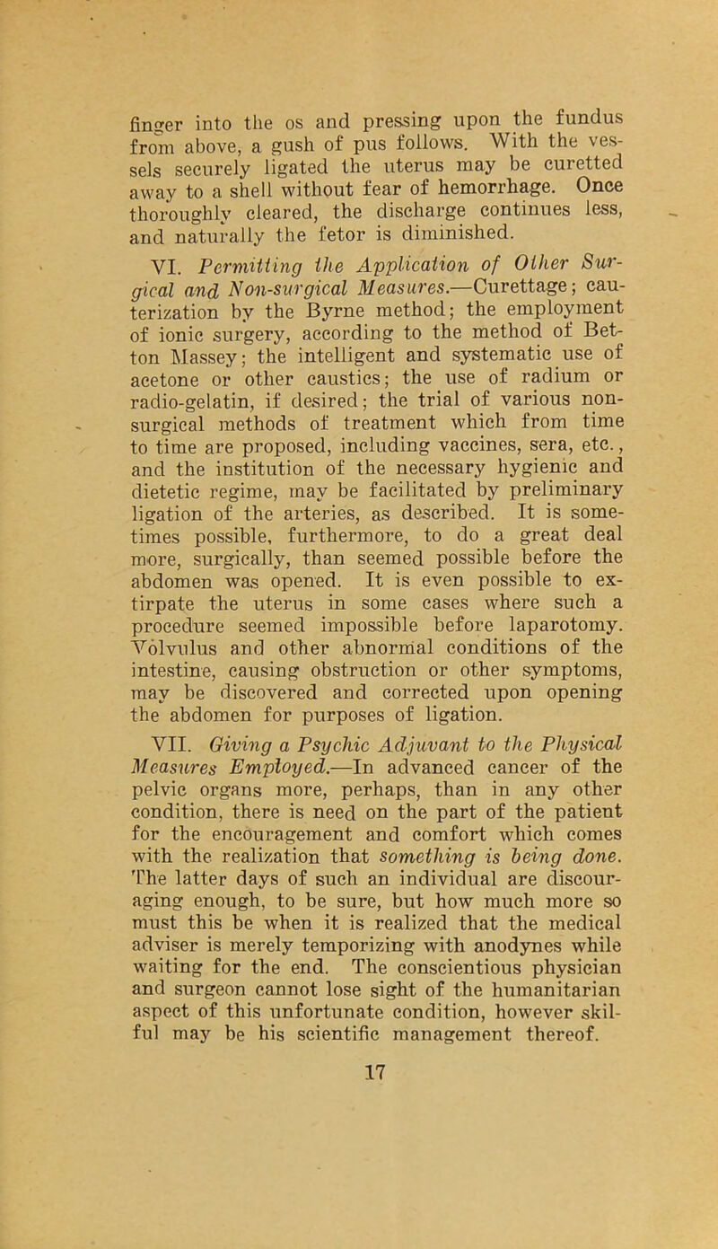 finser into the os and pressing upon the fundus from above, a gush of pus follows. With the ves- sels securely ligated the uterus may be curetted away to a shell without fear of hemorrhage. Once thoroughly cleared, the discharge continues less, and naturally the fetor is diminished. VI. Permitting the Application of Other Sur- gical and Non-siirgical Measures.—Curettage; cau- terization by the Byrne method; the employment of ionic surgery, according to the method of Bet- ton Massey; the intelligent and systematic_use of acetone or other caustics; the use of radium or radio-gelatin, if desired; the trial of various non- surgical methods of treatment which from time to time are proposed, including vaccines, sera, etc., and the institution of the necessary hygienic and dietetic regime, may be facilitated by preliminary ligation of the arteries, as described. It is some- times possible, furthermore, to do a great deal more, surgically, than seemed possible before the abdomen was opened. It is even possible to ex- tirpate the uterus in some eases where such a procedure seemed impossible before laparotomy. Volvulus and other ahnornial conditions of the intestine, causing obstruction or other symptoms, may be discovered and corrected upon opening the abdomen for purposes of ligation. VII. Giving a Psychic Adjuvant to the Physical Measures Employed.—In advanced cancer of the pelvic organs more, perhaps, than in any other condition, there is need on the part of the patient for the encouragement and comfort which comes with the realization that something is being done. The latter days of such an individual are discour- aging enough, to be sure, but how much more so must this be when it is realized that the medical adviser is merely temporizing with anodynes while waiting for the end. The conscientious physician and surgeon cannot lose sight of the humanitarian aspect of this unfortunate condition, however skil- ful may be his scientific management thereof.