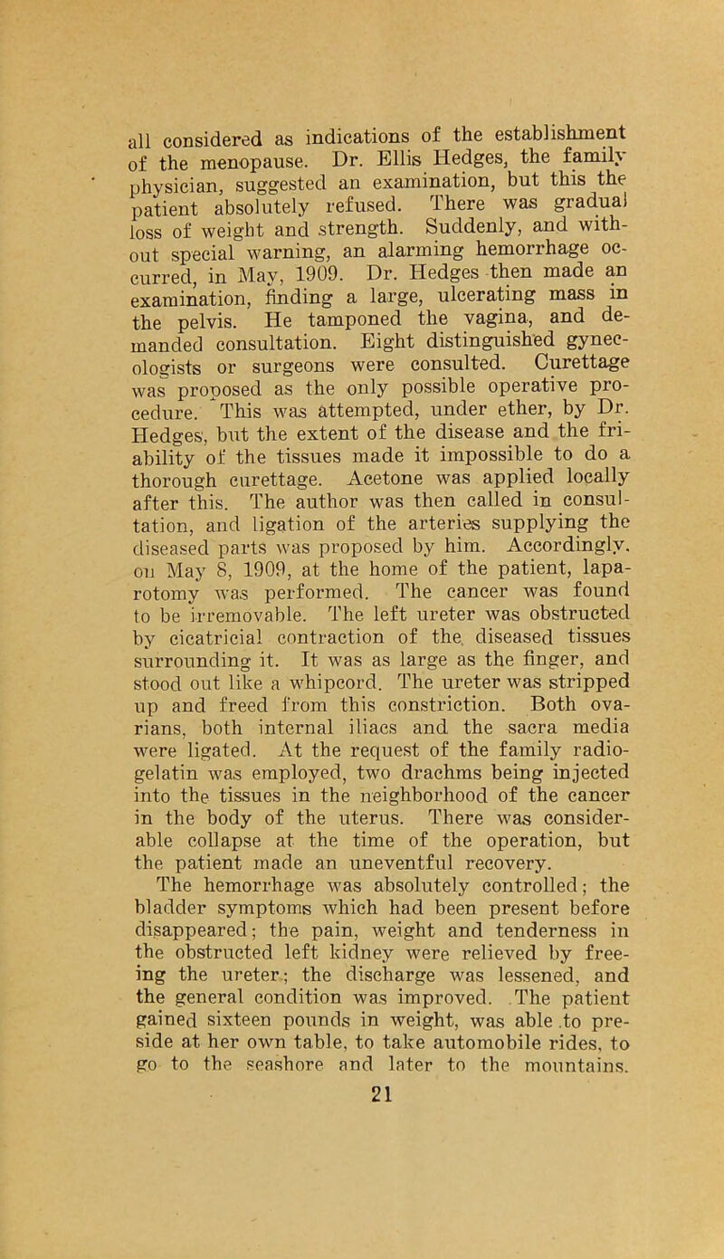 all considered as indications of the establishment of the menopause. Dr. Ellis Hedges, the family physician, suggested an examination, but this the patient absolutely refused. There was gradual loss of weight and strength. Suddenly, and with- out special warning, an alarming hemorrhage oc- curred, in May, 1909. Dr. Hedges then made an examination, feding a large, ulcerating mass in the pelvis. He tamponed the vagina, and de- manded consultation. Eight distinguished gynec- ologists or surgeons were consulted. Curettage was proposed as the only possible operative pro- cedure. This was attempted, under ether, by Dr. Hedges, but the extent of the disease and the fri- ability of the tissues made it impossible to do a thorough curettage. Acetone was applied locally after this. The author was then called in consul- tation, and ligation of the arteries supplying the diseased parts was proposed by him. Accordingly, on May 8, 1909, at the home of the patient, lapa- rotomy was performed. The cancer was found to be irremovable. The left ureter was obstructed by cicatricial contraction of the, diseased tissues surrounding it. It was as large as the finger, and stood out like a whipcord. The ureter was stripped up and freed from this constriction. Both ova- rians, both internal iliacs and the sacra media were ligated. At the request of the family radio- gelatin was employed, two drachms being injected into the tissues in the neighborhood of the cancer in the body of the uterus. There was consider- able collapse at the time of the operation, but the patient made an uneventful recovery. The hemorrhage was absolutely controlled; the bladder symptoms which had been present before disappeared; the pain, weight and tenderness in the obstructed left kidney were relieved by free- ing the ureter.; the discharge was lessened, and the general condition was improved. The patient gained sixteen pounds in weight, was able .to pre- side at her own table, to take automobile rides, to go to the seashore and later to the mountains.