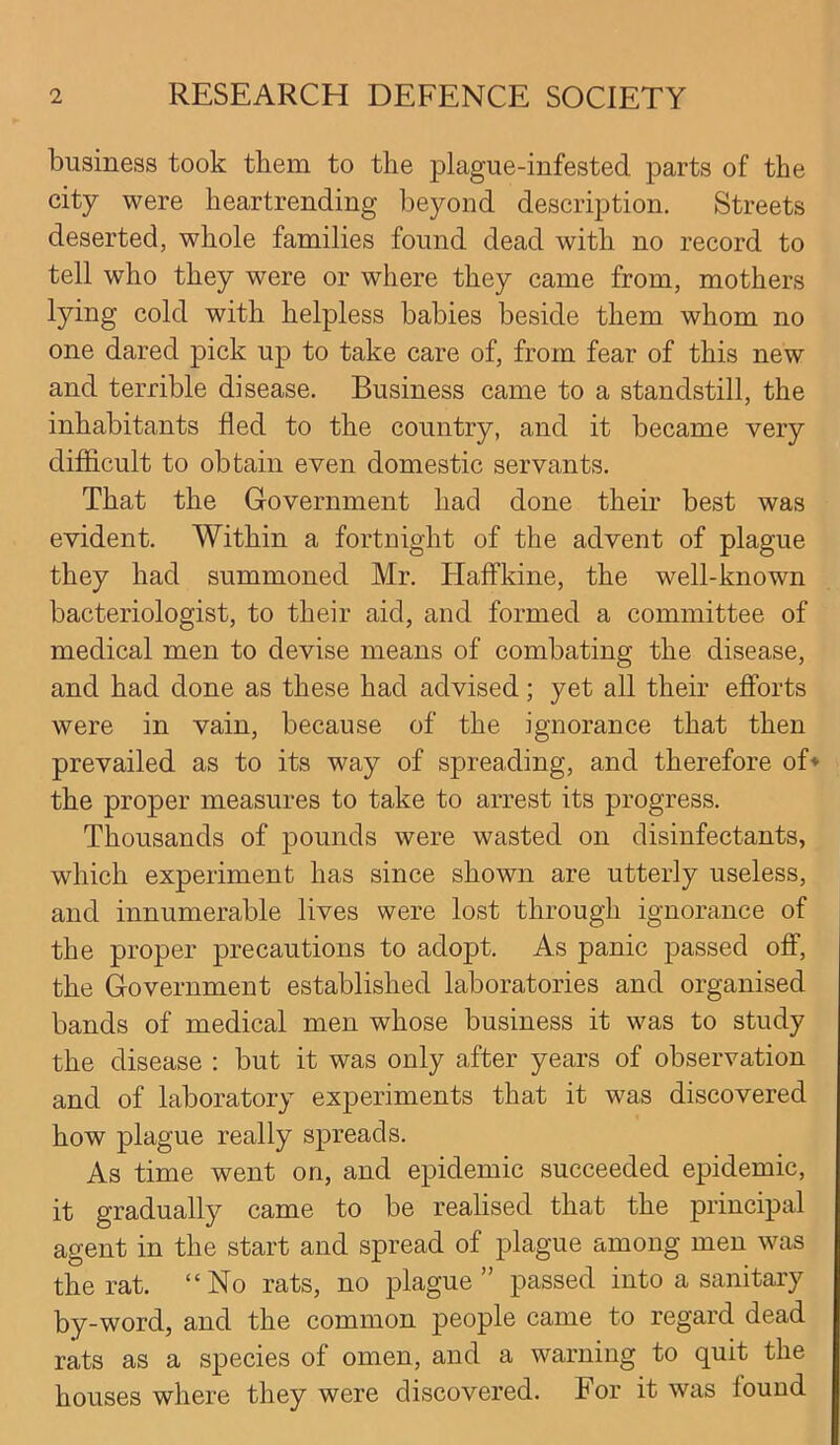 business took them to the plague-infested parts of the city were heartrending beyond description. Streets deserted, whole families found dead with no record to tell who they were or where they came from, mothers lying cold with helpless babies beside them whom no one dared pick up to take care of, from fear of this new and terrible disease. Business came to a standstill, the inhabitants fled to the country, and it became very difficult to obtain even domestic servants. That the Government had done their best was evident. Within a fortnight of the advent of plague they had summoned Mr. Haffkine, the well-known bacteriologist, to their aid, and formed a committee of medical men to devise means of combating the disease, and had done as these had advised; yet all their efforts were in vain, because of the ignorance that then prevailed as to its way of spreading, and therefore of* the proper measures to take to arrest its progress. Thousands of pounds were wasted on disinfectants, which experiment has since shown are utterly useless, and innumerable lives were lost through ignorance of the proper precautions to adopt. As panic passed off, the Government established laboratories and organised bands of medical men whose business it was to study the disease : but it was only after years of observation and of laboratory experiments that it was discovered how plague really spreads. As time went on, and epidemic succeeded epidemic, it gradually came to be realised that the principal agent in the start and spread of plague among men was the rat. “No rats, no plague” passed into a sanitary by-word, and the common people came to regard dead rats as a species of omen, and a warning to quit the houses where they were discovered. For it was lound