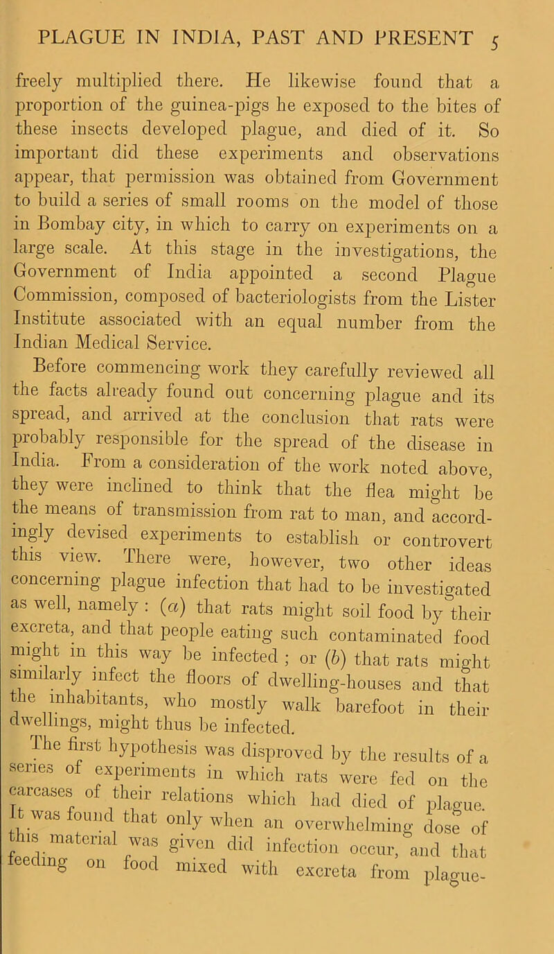 freely multiplied there. He likewise found that a proportion of the guinea-pigs he exposed to the bites of these insects developed plague, and died of it. So important did these experiments and observations appear, that permission was obtained from Government to build a series of small rooms on the model of those in Bombay city, in which to carry on experiments on a large scale. At this stage in the investigations, the Government of India appointed a second Plague Commission, composed of bacteriologists from the Lister Institute associated with an equal number from the Indian Medical Service. Before commencing work they carefully reviewed all the facts already found out concerning plague and its spread, and arrived at the conclusion that rats were probably responsible for the spread of the disease in India. From a consideration of the work noted above, they weie inclined to think that the flea might be the means, of transmission from rat to man, and accord- ingly devised experiments to establish or controvert this view. There. were, however, two other ideas concerning plague infection that had to be investigated as well, namely : (a) that rats might soil food by their excreta, and that people eating such contaminated food might m this way be infected ; or (b) that rats might similarly infect the floors of dwelling-houses and that the inhabitants, who mostly walk barefoot in their dwellings, might thus be infected. The first hypothesis was disproved by the results of a series of experiments in which rats were fed on the carcases of their relations which had died of plague It was found |at only when an overwhelming dose of this material was given did infection occur, and that mg on food mixed with excreta from plague-