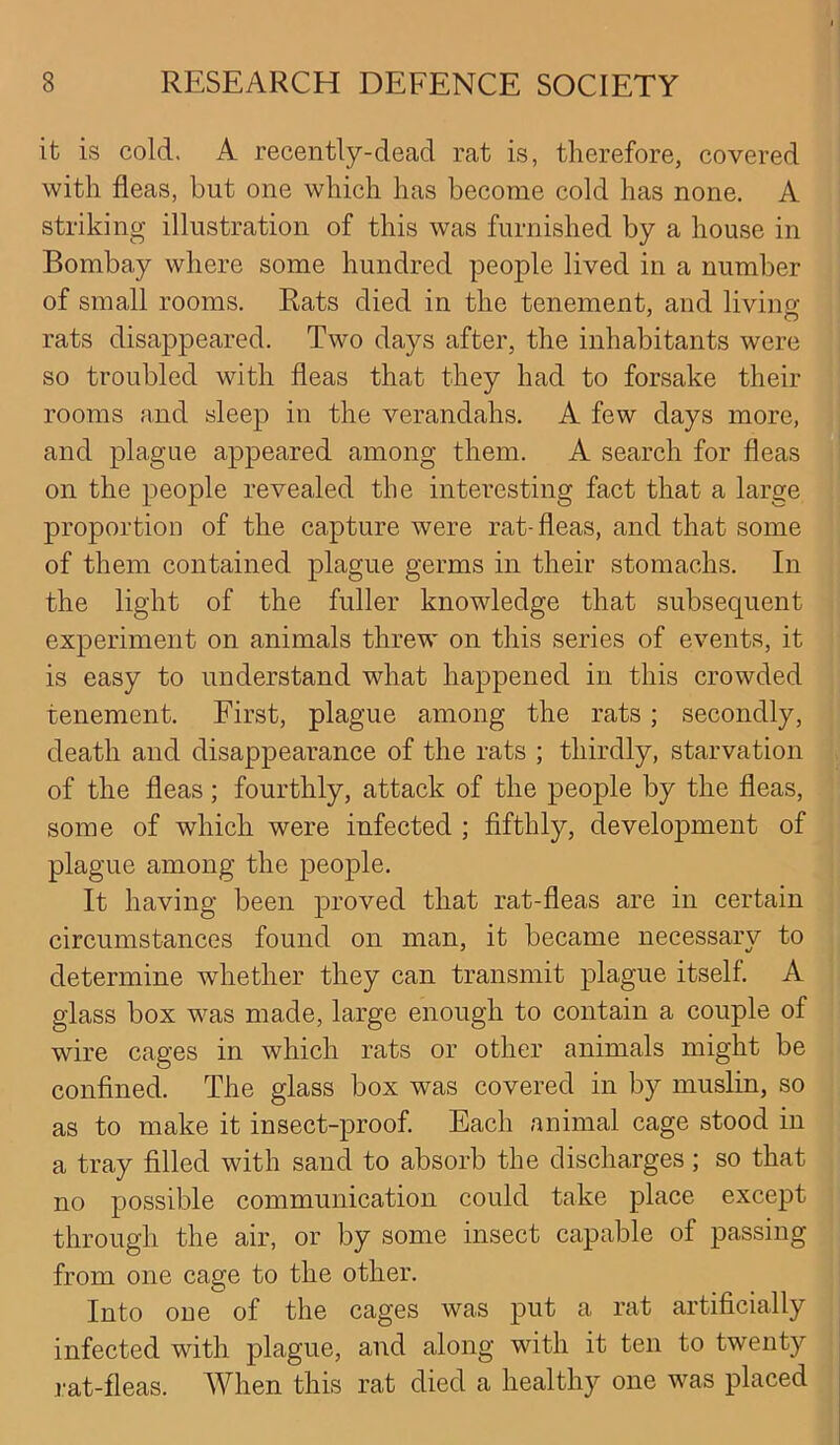 it is cold. A recently-dead rat is, therefore, covered with fleas, but one which has become cold has none. A striking illustration of this was furnished by a house in Bombay where some hundred people lived in a number of small rooms. Rats died in the tenement, and living rats disappeared. Two days after, the inhabitants were so troubled with fleas that they had to forsake their rooms and sleep in the verandahs. A few days more, and plague appeared among them. A search for fleas on the people revealed the interesting fact that a large proportion of the capture were rat-fleas, and that some of them contained plague germs in their stomachs. In the light of the fuller knowledge that subsequent experiment on animals threw on this series of events, it is easy to understand what happened in this crowded tenement. First, plague among the rats ; secondly, death and disappearance of the rats ; thirdly, starvation of the fleas; fourthly, attack of the people by the fleas, some of which were infected ; fifthly, development of plague among the people. It having been proved that rat-fleas are in certain circumstances found on man, it became necessary to determine whether they can transmit plague itself. A glass box was made, large enough to contain a couple of wire cages in which rats or other animals might be confined. The glass box was covered in by muslin, so as to make it insect-proof. Each animal cage stood in a tray filled with sand to absorb the discharges; so that no possible communication could take place except through the air, or by some insect capable of passing from one cage to the other. Into one of the cages was put a rat artificially infected with plague, and along with it ten to twenty rat-fleas. When this rat died a healthy one was placed