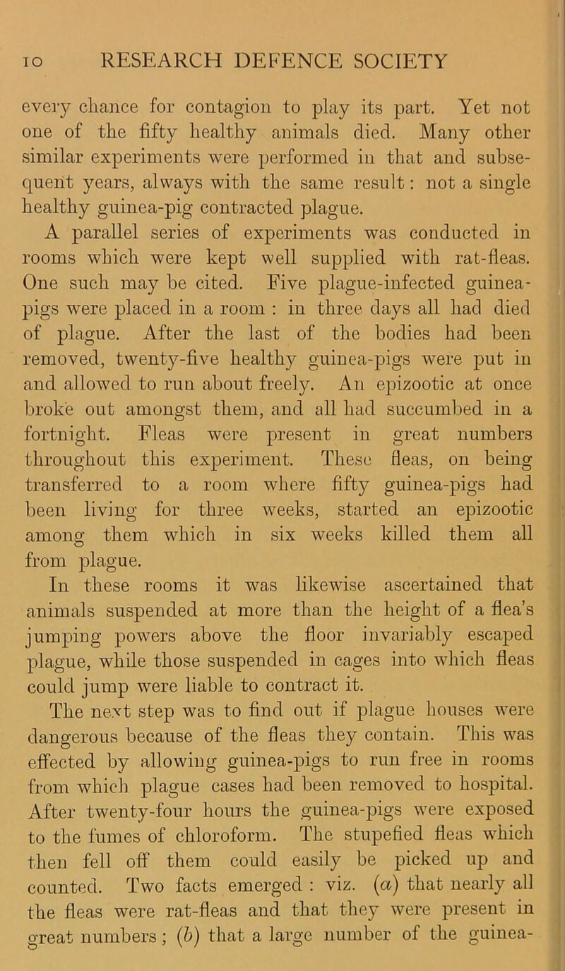 every chance for contagion to play its part. Yet not one of the fifty healthy animals died. Many other similar experiments were performed in that and subse- quent years, always with the same result: not a single healthy guinea-pig contracted plague. A parallel series of experiments was conducted in rooms which were kept well supplied with rat-fleas. One such may be cited. Five plague-infected guinea- pigs were placed in a room : in three days all had died of plague. After the last of the bodies had been removed, twenty-five healthy guinea-pigs were put in and allowed to run about freely. An epizootic at once broke out amongst them, and all had succumbed in a fortnight. Fleas were present in great numbers throughout this experiment. These fleas, on being transferred to a room where fifty guinea-pigs had been living for three weeks, started an epizootic among them which in six weeks killed them all from plague. In these rooms it was likewise ascertained that animals suspended at more than the height of a flea’s jumping powers above the floor invariably escaped plague, while those suspended in cages into which fleas could jump were liable to contract it. The next step was to find out if plague houses were dangerous because of the fleas they contain. This was effected by allowing guinea-pigs to run free in rooms from which plague cases had been removed to hospital. After twenty-four hours the guinea-pigs were exposed to the fumes of chloroform. The stupefied fleas which then fell off them could easily be picked up and counted. Two facts emerged : viz. (a) that nearly all the fleas were rat-fleas and that they were present in great numbers; (b) that a large number of the guinea-