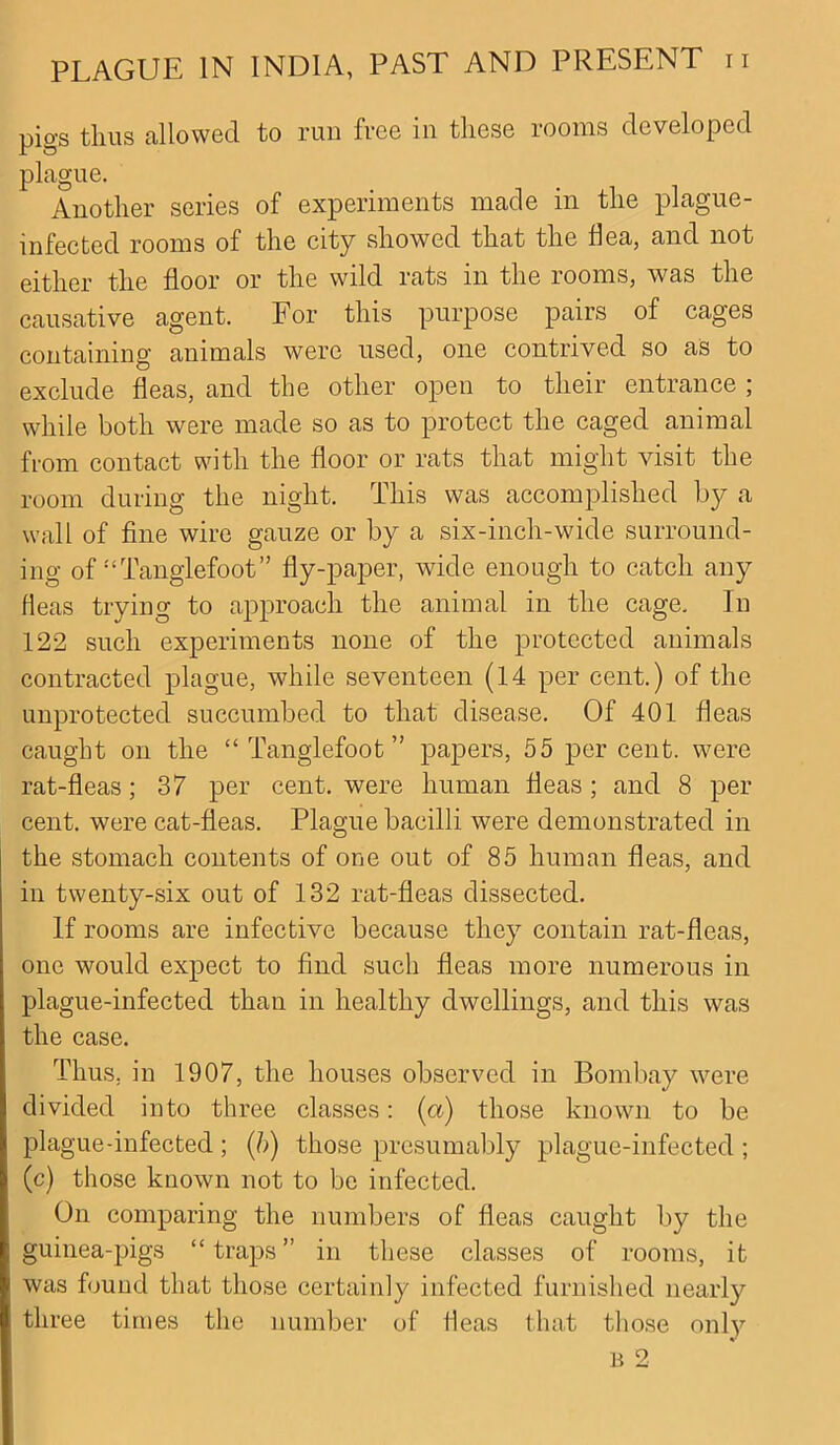 pigs thus allowed to run free in these rooms developed plague. Another series of experiments made in the plague- infected rooms of the city showed that the Ilea, and not either the floor or the wild rats in the rooms, was the causative agent. For this purpose pairs of cages containing animals were used, one contrived so as to exclude fleas, and the other open to their entrance ; while both were made so as to protect the caged animal from contact with the floor or rats that might visit the room during the night. This was accomplished b}^ a wall of fine wire gauze or by a six-inch-wide surround- ing of!<Tanglefoot” fly-paper, wide enough to catch any fleas trying to approach the animal in the cage. In 122 such experiments none of the protected animals contracted plague, while seventeen (14 per cent.) of the unprotected succumbed to that disease. Of 401 fleas caught on the “ Tanglefoot” papers, 55 per cent, were rat-fleas; 37 per cent, were human fleas; and 8 per cent, were cat-fleas. Plague bacilli were demonstrated in the stomach contents of one out of 85 human fleas, and in twenty-six out of 132 rat-fleas dissected. If rooms are infective because they contain rat-fleas, one would expect to find such fleas more numerous in plague-infected than in healthy dwellings, and this was the case. Thus, in 1907, the houses observed in Bombay were divided into three classes: (a) those known to be plague-infected ; (b) those presumably plague-infected ; (c) those known not to be infected. On comparing the numbers of fleas caught by the guinea-pigs “ traps ” in these classes of rooms, it was found that those certainly infected furnished nearly three times the number of fleas that those only