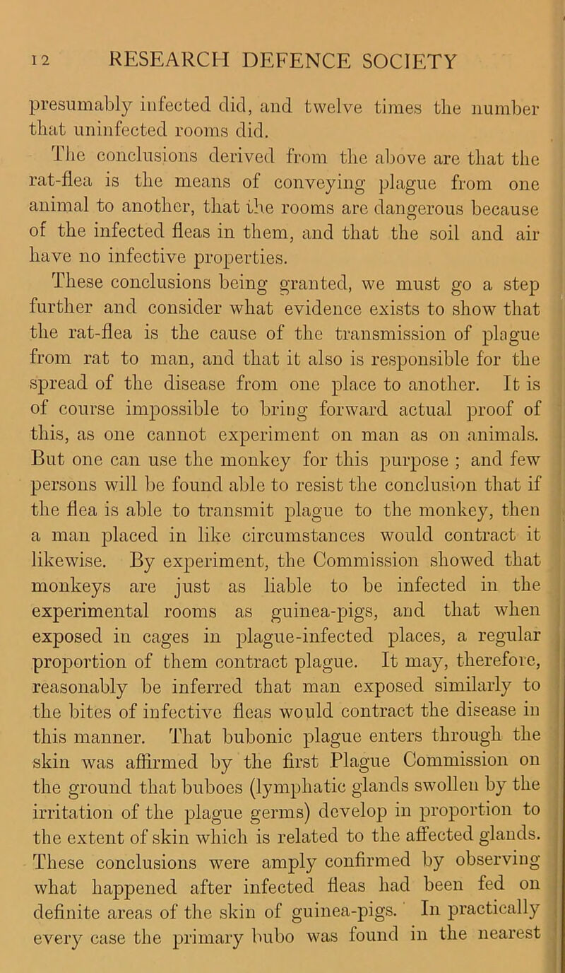 presumably infected did, and twelve times the number that uninfected rooms did. The conclusions derived from the above are that the rat-flea is the means of conveying plague from one animal to another, that the rooms are dangerous because of the infected fleas in them, and that the soil and air have no infective properties. These conclusions being granted, we must go a step further and consider what evidence exists to show that the rat-flea is the cause of the transmission of plague from rat to man, and that it also is responsible for the spread of the disease from one place to another. It is of course impossible to bring forward actual proof of this, as one cannot experiment on man as on animals. But one can use the monkey for this purpose ; and few persons will be found able to resist the conclusion that if the flea is able to transmit plague to the monkey, then a man placed in like circumstances would contract it likewise. By experiment, the Commission showed that monkeys are just as liable to be infected in the experimental rooms as guinea-pigs, and that when exposed in cages in plague-infected places, a regular proportion of them contract plague. It may, therefore, reasonably be inferred that man exposed similarly to the bites of infective fleas would contract the disease in this manner. That bubonic plague enters through the skin was affirmed by the first Plague Commission on the ground that buboes (lymphatic glands swollen by the irritation of the plague germs) develop in proportion to the extent of skin which is related to the affected glands. These conclusions were amply confirmed by observing what happened after infected fleas had been fed on definite areas of the skin of guinea-pigs. In practically every case the primary bubo was found in the nearest