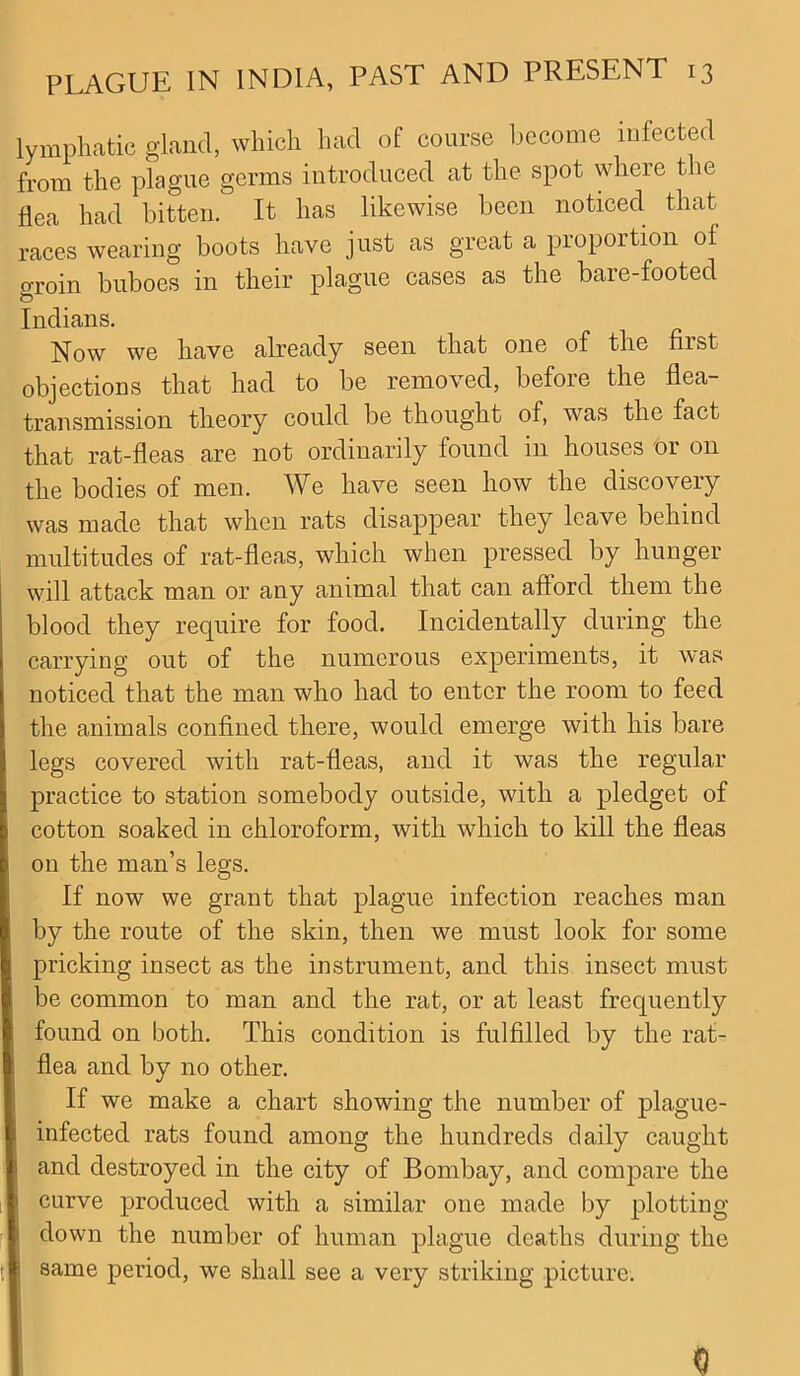 lymphatic gland, which had of course become infected from the plague germs introduced at the spot where the flea had bitten. It has likewise been noticed that races wearing boots have just as great a proportion of groin buboes in their plague cases as the bare-footed Indians. Now we have already seen that one of the first objections that had to be removed, before the flea- transmission theory could be thought of, was the fact that rat-fleas are not ordinarily found in houses or on the bodies of men. We have seen how the discovery was made that when rats disappear they leave behind multitudes of rat-fleas, which when pressed by hunger will attack man or any animal that can afford them the blood they require for food. Incidentally during the carrying out of the numerous experiments, it was noticed that the man who had to enter the room to feed the animals confined there, would emerge with his bare legs covered with rat-fleas, and it was the regular practice to station somebody outside, with a pledget of cotton soaked in chloroform, with which to kill the fleas on the man’s legs. If now we grant that plague infection reaches man by the route of the skin, then we must look for some pricking insect as the instrument, and this insect must be common to man and the rat, or at least frequently found on both. This condition is fulfilled by the rat- flea and by no other. If we make a chart showing the number of plague- infected rats found among the hundreds daily caught and destroyed in the city of Bombay, and compare the curve produced with a similar one made by plotting- down the number of human plague deaths during the same period, we shall see a very striking picture. 0