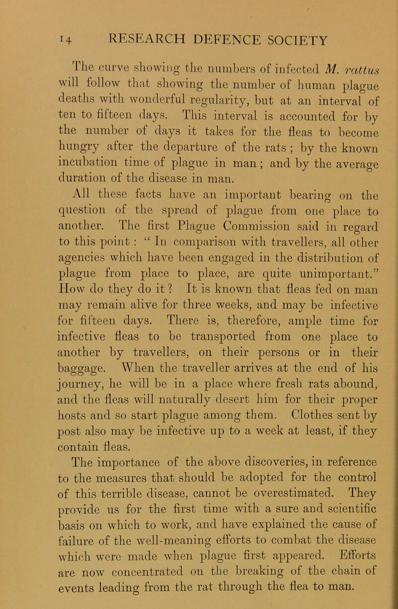 The curve showing the numbers of infected ill. rat tun will follow that showing the number of human plague deaths with wonderful regularity, but at an interval of ten to fifteen days. This interval is accounted for by the number of days it takes for the fleas to become hungry after the departure of the rats ; by the known incubation time of plague in man; and by the average duration of the disease in man. All these facts have an important bearing on the question of the spread of plague from one place to another. The first Plague Commission said in regard to this point: “ In comparison with travellers, all other agencies which have been engaged in the distribution of plague from place to place, are quite unimportant.” Plow do they do it ? It is known that fleas fed on man may remain alive for three weeks, and may be infective for fifteen days. There is, therefore, ample time for infective fleas to be transported from one place to another by travellers, on their persons or in their baggage. When the traveller arrives at the end of his journey, he will be in a place where fresh rats abound, and the fleas will naturally desert him for their proper hosts and so start plague among them. Clothes sent by post also may be infective up to a week at least, if they contain fleas. The importance of the above discoveries, in reference to the measures that should be adopted for the control of this terrible disease, cannot be overestimated. They provide us for the first time with a sure and scientific basis on which to work, and have explained the cause of failure of the well-meaning efforts to combat the disease which were made when plague first appeared. Efforts are now concentrated on the breaking of the chain of events leading from the rat through the flea to man.