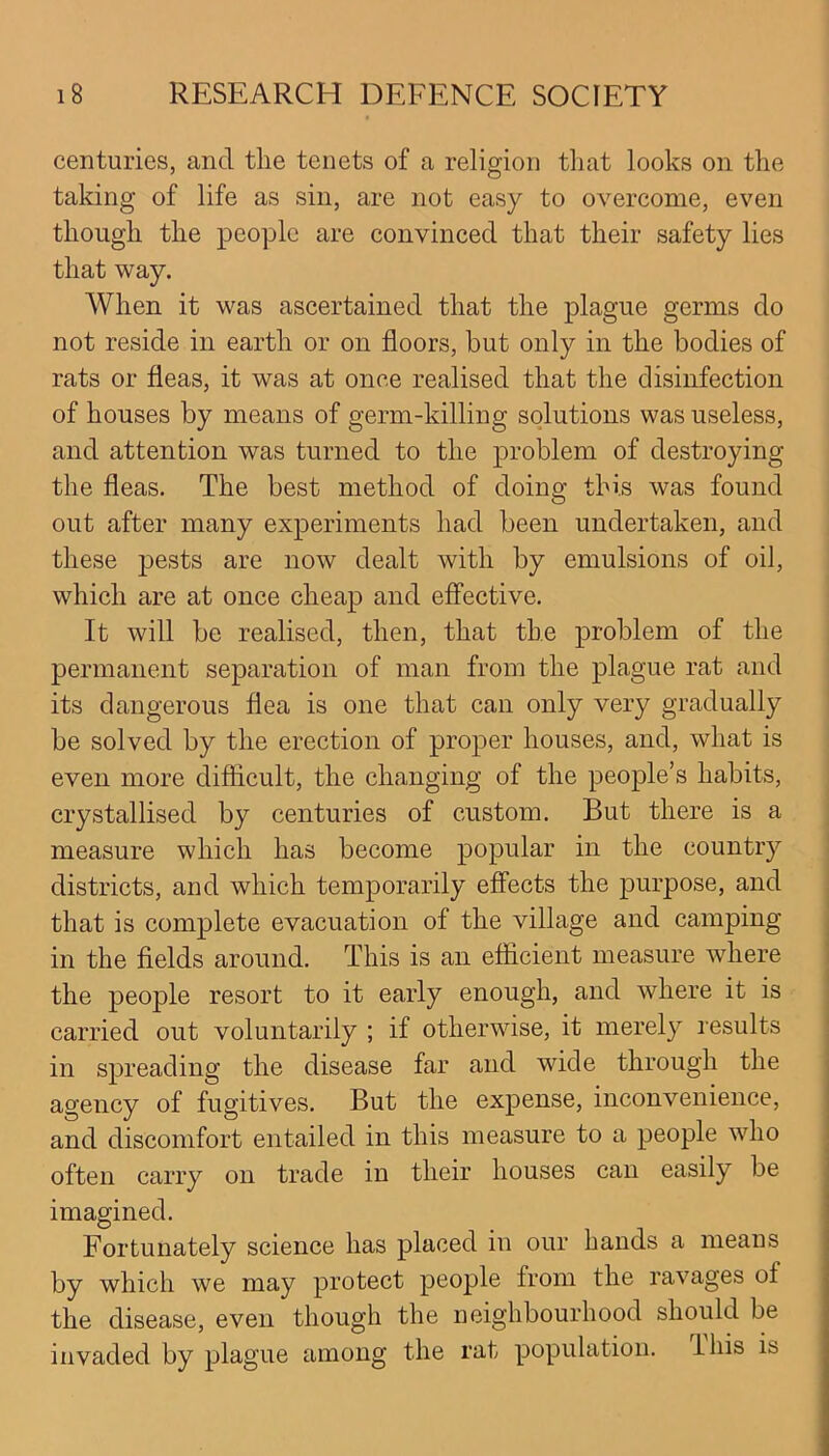 centuries, and the tenets of a religion that looks on the taking of life as sin, are not easy to overcome, even though the people are convinced that their safety lies that way. When it was ascertained that the plague germs do not reside in earth or on floors, but only in the bodies of rats or fleas, it was at once realised that the disinfection of houses by means of germ-killing solutions was useless, and attention was turned to the problem of destroying the fleas. The best method of doing this was found out after many experiments had been undertaken, and these pests are now dealt with by emulsions of oil, which are at once cheap and effective. It will be realised, then, that the problem of the permanent separation of man from the plague rat and its dangerous flea is one that can only very gradually be solved by the erection of proper houses, and, what is even more difficult, the changing of the people’s habits, crystallised by centuries of custom. But there is a measure which has become popular in the country districts, and which temporarily effects the purpose, and that is complete evacuation of the village and camping in the fields around. This is an efficient measure where the people resort to it early enough, and where it is carried out voluntarily ; if otherwise, it merely results in spreading the disease far and wide through the agency of fugitives. But the expense, inconvenience, and discomfort entailed in this measure to a people who often carry on trade in their houses can easily be imagined. Fortunately science has placed in our hands a means by which we may protect people from the ravages of the disease, even though the neighbourhood should be invaded by plague among the rat population. I his is