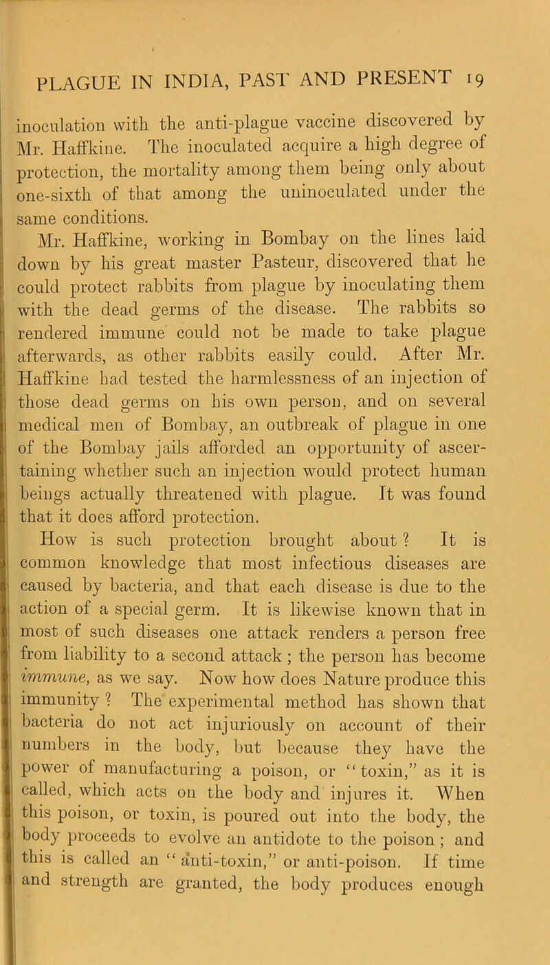 inoculation with the anti-plague vaccine discovered by Mr. Haffkine. The inoculated acquire a high degree of protection, the mortality among them being only about one-sixth of that among the uninoculated under the same conditions. Mr. Haffkine, working in Bombay on the lines laid down by his great master Pasteur, discovered that he could protect rabbits from plague by inoculating them with the dead germs of the disease. The rabbits so rendered immune could not be made to take plague afterwards, as other rabbits easily could. After Mr. Haffkine had tested the harmlessness of an injection of those dead germs on his own person, and on several medical men of Bombay, an outbreak of plague in one of the Bombay jails afforded an opportunity of ascer- taining whether such an injection would protect human beings actually threatened with plague. It was found that it does afford protection. How is such protection brought about ? It is common knowledge that most infectious diseases are caused by bacteria, and that each disease is due to the action of a special germ. It is likewise known that in most of such diseases one attack renders a person free from liability to a second attack; the person has become immune, as we say. Now how does Nature produce this immunity ? The experimental method has shown that bacteria do not act injuriously on account of their numbers in the body, but because they have the power ol manufacturing a poison, or “toxin,” as it is called, which acts on the body and injures it. When this poison, or toxin, is poured out into the body, the body proceeds to evolve an antidote to the poison ; and this is called an “ anti-toxin,” or anti-poison. If time and strength are granted, the body produces enough