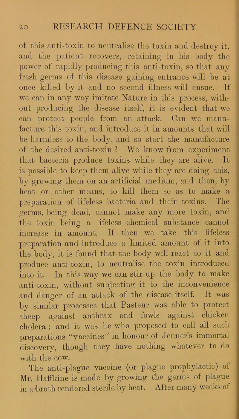 of this anti-toxin to neutralise the toxin and destroy it, and the patient recovers, retaining in his body the power of rapidly producing this anti-toxin, so that any fresh germs of this disease gaining entrance will be at once killed by it and no second illness will ensue. If we can in any way imitate Nature in this process, with- out producing the disease itself, it is evident that we can protect people from an attack. Can we manu- facture this toxin, and introduce it in amounts that will be harmless to the body, and so start the manufacture of the desired anti-toxin ? We know from experiment that bacteria produce toxins while they are alive. It is possible to keep them alive while they are doing this, by growing them on an artificial medium, and then, by heat or other means, to kill them so as to make a preparation of lifeless bacteria and their toxins. The germs, being dead, cannot make any more toxin, and the toxin being a lifeless chemical substance cannot increase in amount. If then we take this lifeless preparation and introduce a limited amount of it into the body, it is found that the body will react to it and produce anti-toxin, to neutralise the toxin introduced into it. In this way we can stir up the body to make anti-toxin, without subjecting it to the inconvenience and danger of an attack of the disease itself. It was by similar processes that Pasteur was able to protect sheep against anthrax and fowls against chicken cholera ; and it was he who proposed to call all such preparations “vaccines” in honour of Jenners immortal discovery, though they have nothing whatever to do with the cow. The anti-plague vaccine (or plague prophylactic) of Mr. Haffkine is made by growing the germs of plague in a'broth rendered sterile by heat. After many weeks of