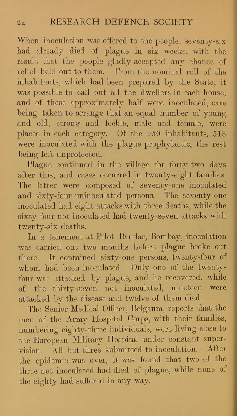 When inoculation was offered to the people, seventy-six had already died of plague in six weeks, with the result that the people gladly accepted any chance of relief held out to them. From the nominal roll of the inhabitants, which had been prepared by the State, it was possible to call out all the dwellers in each house, and of these approximately half were inoculated, care being taken to arrange that an equal number of young and old, strong and feeble, male and female, were placed in each category. Of the 950 inhabitants, 513 were inoculated with the plague prophylactic, the rest being left unprotected. Plague continued in the village for forty-two days after this, and cases occurred in twenty-eight families. The latter were composed of seventy-one inoculated and sixty-four uninoculated persons. The seventy-one inoculated had eight attacks with three deaths, while the sixty-four not inoculated had twenty-seven attacks with twenty-six deaths, In a tenement at Pilot Bandar, Bombay, inoculation was carried out two months before plague broke out there. It contained sixty-one persons, twenty-four of whom had been inoculated. Only one of the twenty- four was attacked by plague, and he recovered, while of the thirty-seven not inoculated, nineteen were attacked by the disease and twelve of them died. The Senior Medical Officer, Belgaum, reports that the men of the Army Hospital Corps, with their families, numbering eighty-three individuals, were living close to the European Military Hospital under constant super- vision. All but three submitted to inoculation. After the epidemic was over, it was found that two of the three not inoculated had died of plague, while none ol the eighty had suffered in any way.