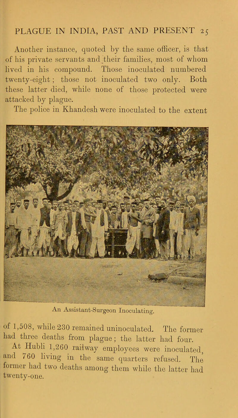 Another instance, quoted by the same officer, is that of his private servants and their families, most of whom lived in his compound. Those inoculated numbered twenty-eight; those not inoculated two only. Both these latter died, while none of those protected were attacked by plague. The police in Khandesh were inoculated to the extent of 1,508, while 230 remained uninoculated. The former had three deaths from plague; the latter had four. At Hubli 1,260 railway employees were inoculated, and 760 living in the same quarters refused. The former had two deaths among them while the latter had twenty-one.