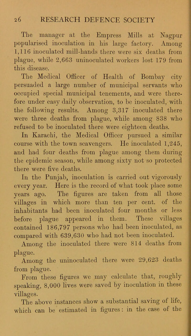 The manager at the Empress Mills at Nagpur popularised inoculation in his large factory. Among 1,116 inoculated mill-hands there were six deaths from plague, while 2,663 uninoculated workers lost 179 from this disease. The Medical Officer of Health of Bombay city persuaded a large number of municipal servants who occupied special municipal tenements, and were there- fore under easy daily observation, to be inoculated, with the following results. Among 3,317 inoculated there were three deaths from plague, while among 838 who refused to be inoculated there were eighteen deaths. In Karachi, the Medical Officer pursued a similar course with the town scavengers. He inoculated 1,245, and had four deaths from plague among them during the epidemic season, while among sixty not so protected there were five deaths. In the Punjab, inoculation is carried out vigorously every year. Here is the record of what took place some years ago. The figures are taken from all those villages in which more than ten per cent, of the inhabitants had been inoculated four months or less before plague appeared in them. These villages contained 186,797 persons who had been inoculated, as compared with 639,630 who had not been inoculated. Among the inoculated there were 814 deaths from plague. Among the uninoculated there were 29,623 deaths from plague. From these figures we may calculate that, roughly speaking, 8,000 lives were saved by inoculation in these villages. The above instances show a substantial saving of life, which can be estimated in figures: in the case of the