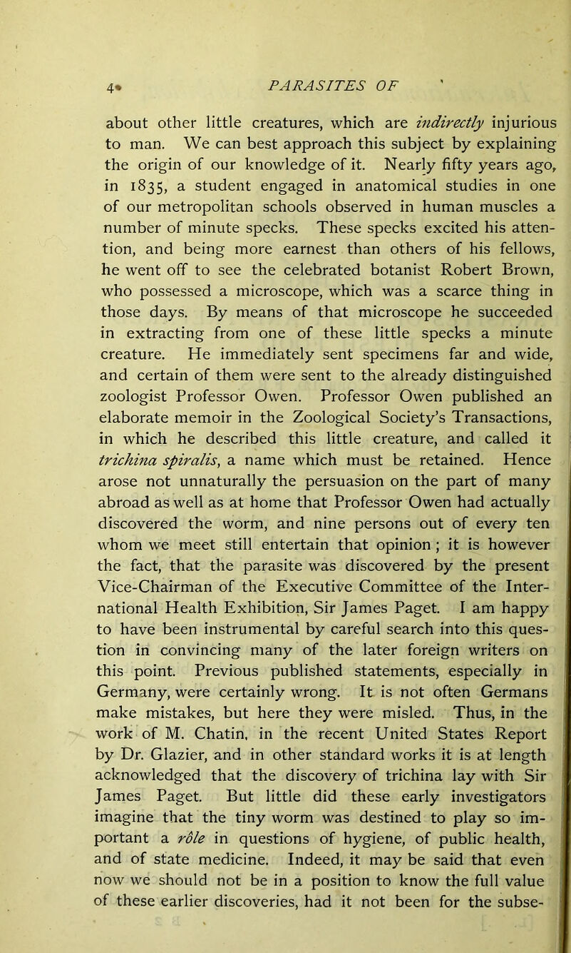 4* about other little creatures, which are indirectly injurious to man. We can best approach this subject by explaining the origin of our knowledge of it. Nearly fifty years ago, in 1835, a student engaged in anatomical studies in one of our metropolitan schools observed in human muscles a number of minute specks. These specks excited his atten- tion, and being more earnest than others of his fellows, he went off to see the celebrated botanist Robert Brown, who possessed a microscope, which was a scarce thing in those days. By means of that microscope he succeeded in extracting from one of these little specks a minute creature. He immediately sent specimens far and wide, and certain of them were sent to the already distinguished zoologist Professor Owen. Professor Owen published an elaborate memoir in the Zoological Society’s Transactions, in which he described this little creature, and called it trichina spiralis, a name which must be retained. Hence arose not unnaturally the persuasion on the part of many abroad as well as at home that Professor Owen had actually discovered the worm, and nine persons out of every ten whom we meet still entertain that opinion ; it is however the fact, that the parasite was discovered by the present Vice-Chairman of the Executive Committee of the Inter- national Health Exhibition, Sir James Paget. I am happy to have been instrumental by careful search into this ques- tion in convincing many of the later foreign writers on this point. Previous published statements, especially in Germany, were certainly wrong. It is not often Germans make mistakes, but here they were misled. Thus, in the work of M. Chatin, in the recent United States Report by Dr. Glazier, and in other standard works it is at length acknowledged that the discovery of trichina lay with Sir James Paget. But little did these early investigators imagine that the tiny worm was destined to play so im- portant a role in questions of hygiene, of public health, and of state medicine. Indeed, it may be said that even now we should not be in a position to know the full value of these earlier discoveries, had it not been for the subse-