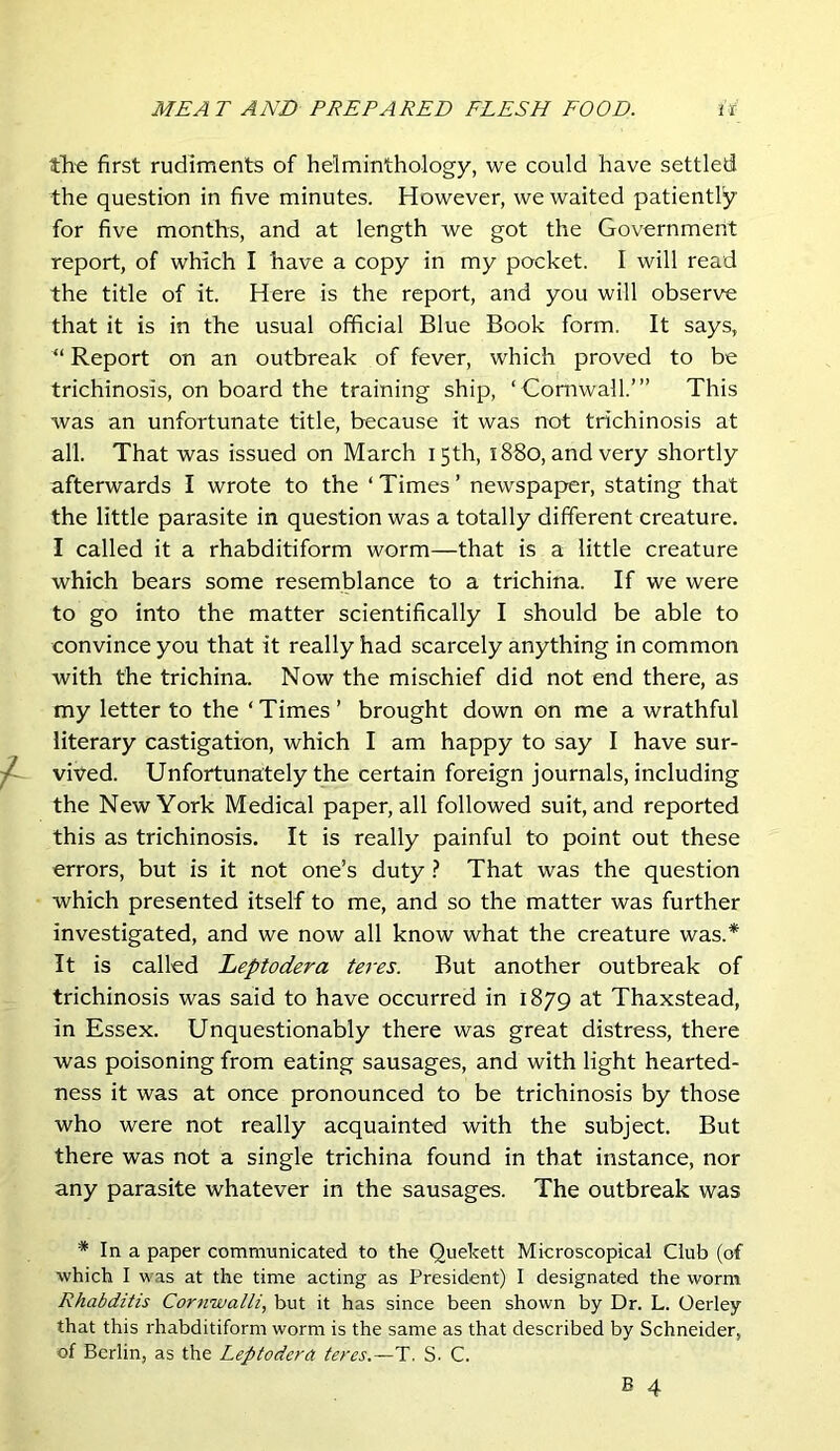 tli-e first rudiments of helminthology, we could have settled the question in five minutes. However, we waited patiently for five months, and at length we got the Government report, of which I have a copy in my pocket. I will read the title of it. Here is the report, and you will observe that it is in the usual official Blue Book form. It says, “ Report on an outbreak of fever, which proved to be trichinosis, on board the training ship, ‘ Cornwall.’” This was an unfortunate title, because it was not trichinosis at all. That was issued on March 15th, 1880, and very shortly afterwards I wrote to the ‘ Times ’ newspaper, stating that the little parasite in question was a totally different creature. I called it a rhabditiform worm—that is a little creature which bears some resemblance to a trichina. If we were to go into the matter scientifically I should be able to convince you that it really had scarcely anything in common with the trichina. Now the mischief did not end there, as my letter to the ‘Times’ brought down on me a wrathful literary castigation, which I am happy to say I have sur- ^ vived. Unfortunately the certain foreign journals, including the New York Medical paper, all followed suit, and reported this as trichinosis. It is really painful to point out these errors, but is it not one’s duty ? That was the question which presented itself to me, and so the matter was further investigated, and we now all know what the creature was.* It is called Leptodera teres. But another outbreak of trichinosis was said to have occurred in 1879 at Thaxstead, in Essex. Unquestionably there was great distress, there was poisoning from eating sausages, and with light hearted- ness it was at once pronounced to be trichinosis by those who were not really acquainted with the subject. But there was not a single trichina found in that instance, nor any parasite whatever in the sausages. The outbreak was * In a paper communicated to the Quekett Microscopical Club (of which I was at the time acting as President) I designated the worm Rhabditis Cornwalli, but it has since been shown by Dr. L. Oerley that this rhabditiform worm is the same as that described by Schneider, of Berlin, as the Leptodera teres.—T. S. C.
