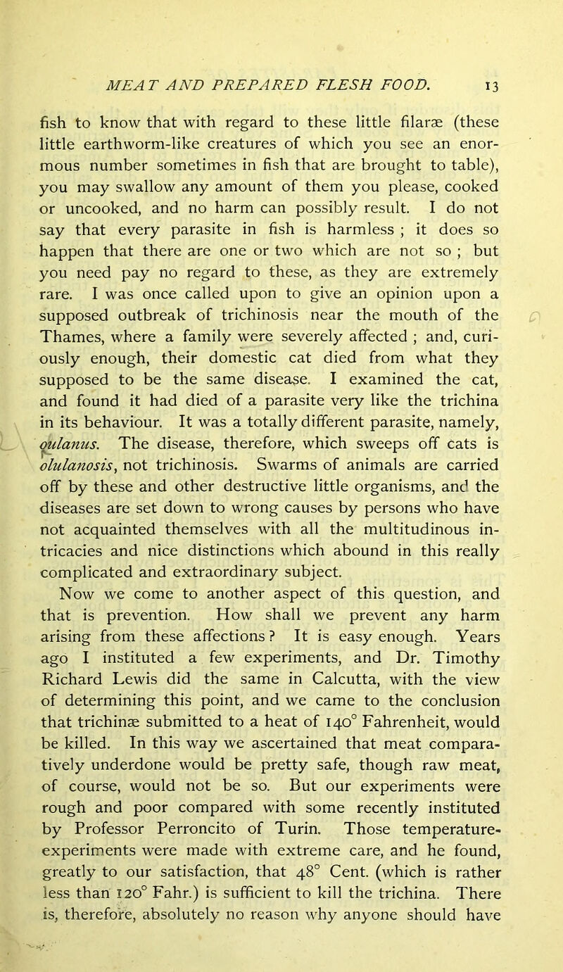 fish to know that with regard to these little filarae (these little earthworm-like creatures of which you see an enor- mous number sometimes in fish that are brought to table), you may swallow any amount of them you please, cooked or uncooked, and no harm can possibly result. I do not say that every parasite in fish is harmless ; it does so happen that there are one or two which are not so ; but you need pay no regard to these, as they are extremely rare. I was once called upon to give an opinion upon a supposed outbreak of trichinosis near the mouth of the Thames, where a family were severely affected ; and, curi- ously enough, their domestic cat died from what they supposed to be the same disease. I examined the cat, and found it had died of a parasite very like the trichina in its behaviour. It was a totally different parasite, namely, (mlanus. The disease, therefore, which sweeps off cats is olulanosis, not trichinosis. Swarms of animals are carried off by these and other destructive little organisms, and the diseases are set down to wrong causes by persons who have not acquainted themselves with all the multitudinous in- tricacies and nice distinctions which abound in this really complicated and extraordinary subject. Now we come to another aspect of this question, and that is prevention. How shall we prevent any harm arising from these affections? It is easy enough. Years ago I instituted a few experiments, and Dr. Timothy Richard Lewis did the same in Calcutta, with the view of determining this point, and we came to the conclusion that trichinae submitted to a heat of 140° Fahrenheit, would be killed. In this way we ascertained that meat compara- tively underdone would be pretty safe, though raw meat, of course, would not be so. But our experiments were rough and poor compared with some recently instituted by Professor Perroncito of Turin. Those temperature- experiments were made with extreme care, and he found, greatly to our satisfaction, that 48° Cent, (which is rather less than 120° Fahr.) is sufficient to kill the trichina. There is, therefore, absolutely no reason why anyone should have