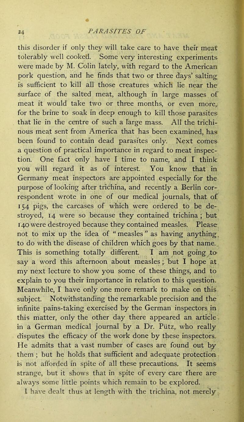 this disorder if only they will take care to have their meat tolerably well cooked. Some very interesting experiments- were made by M. Colin lately, with regard to the American pork question, and he finds that two or three days’ salting IS sufficient to kill all those creatures which lie near the surface of the salted meat, although in large masses of meat it would take two or three months, or even more,, for the brine to soak in deep enough to kill those parasites- that lie in the centre of such a large mass. AH the trichi- nous meat sent from America that has been examined, has: been found to contain dead parasites only. Next comes a question of practical importance in regard to meat inspec- tion. One fact only have I time to name, and I think you will regard it as of interest. You know that in Germany meat inspectors are appointed especially for the purpose of looking after trichina, and recently a Berlin cor- respondent wrote in one of our medical journals, that of 154 pigs, the carcases of which were ordered to be de- stroyed, 14 were so because they contained trichina ; but 140 were destroyed because they contained measles. Please not to mix up the idea of “measles” as having anything, to do with the disease of children which goes by that name. This is something totally different I am not going to- say a word this afternoon about measlesbut I hope at my next lecture to show you some of these things, and to explain to you their importance in relation to this question. Meanwhile, I have only one more remark to make on this subject. Notwithstanding the remarkable precision and the infinite pains-taking exercised by the German inspectors in this matter, only the other day there appeared an article -, in a German medical journal by a Dr. Piitz,, who really disputes the efficacy of the work done by these inspectors. He admits that a vast number of cases are found out by them ; but he holds that sufficient and adequate protection is not afforded in spite of all these precautions. It seems strange, but it shows that in spite of every care there are always some little points which remain to be explored.