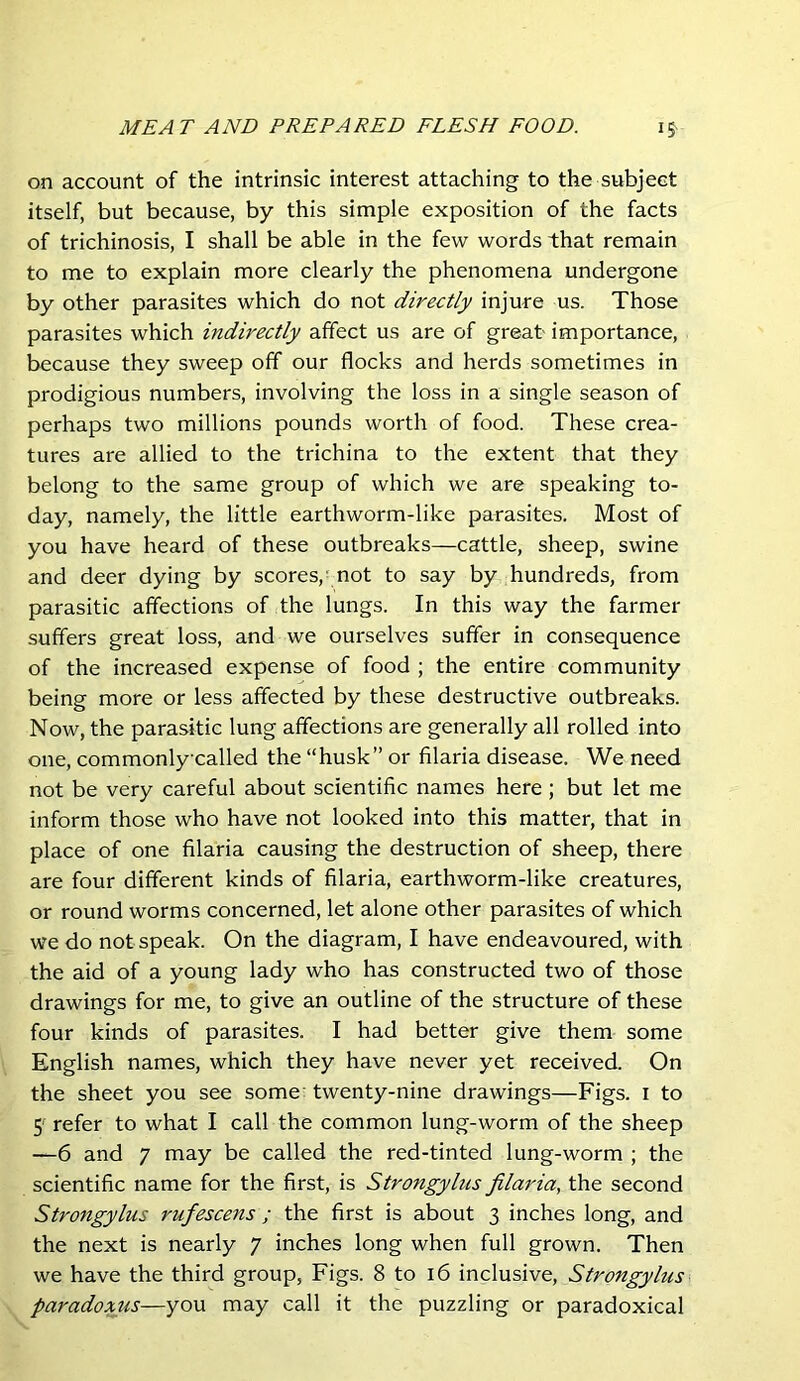 on account of the intrinsic interest attaching to the subject itself, but because, by this simple exposition of the facts of trichinosis, I shall be able in the few words that remain to me to explain more clearly the phenomena undergone by other parasites which do not directly injure us. Those parasites which indirectly affect us are of great importance, because they sweep off our flocks and herds sometimes in prodigious numbers, involving the loss in a single season of perhaps two millions pounds worth of food. These crea- tures are allied to the trichina to the extent that they belong to the same group of which we are speaking to- day, namely, the little earthworm-like parasites. Most of you have heard of these outbreaks—cattle, sheep, swine and deer dying by scores, not to say by hundreds, from parasitic affections of the lungs. In this way the farmer suffers great loss, and we ourselves suffer in consequence of the increased expense of food ; the entire community being more or less affected by these destructive outbreaks. Now, the parasitic lung affections are generally all rolled into one, commonly-called the “husk” or filaria disease. We need not be very careful about scientific names here; but let me inform those who have not looked into this matter, that in place of one filaria causing the destruction of sheep, there are four different kinds of filaria, earthworm-like creatures, or round worms concerned, let alone other parasites of which we do not speak. On the diagram, I have endeavoured, with the aid of a young lady who has constructed two of those drawings for me, to give an outline of the structure of these four kinds of parasites. I had better give them some English names, which they have never yet received. On the sheet you see some' twenty-nine drawings—Figs, i to 5' refer to what I call the common lung-worm of the sheep —6 and 7 may be called the red-tinted lung-worm ; the scientific name for the first, is Strongylus filaria, the second Strongylus rufescens ; the first is about 3 inches long, and the next is nearly 7 inches long when full grown. Then we have the third group, Figs. 8 to 16 inclusive, Strongylus paradoxus—you may call it the puzzling or paradoxical