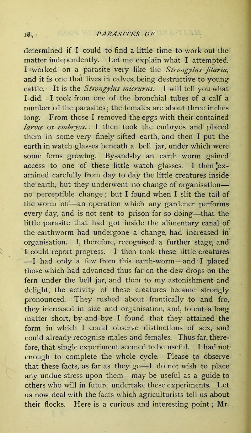 determined if I could to find a little time to work out the matter independently. Let me explain what I attempted. I forked on a parasite very like the Strongylus filaria, and it is one that lives in calves, being destructive to young cattle. It is the Strongylus micrurus. I will tell you what Ldid. - I took from one of the bronchial tubes of a calf a number of the parasites; the females are about three inches long. From those I removed the eggs with their contained larvce or embryos. I then took the embryos and placed them in some very finely sifted earth, and then I put the earth in watch glasses beneath a bell jar, under which were some ferns growing. By-and-by an earth worm gained access to one of these little watch glasses. I then Jex- amined carefully from day to day the little creatures inside the* earth, but they underwent no change of organisation— no perceptible change ; but I found when I slit the tail of the worm off—an operation which any gardener performs every day, and is not sent to prison for so doing—that the little parasite that had got inside the alimentary canal of the earthworm had undergone a change, had increased in organisation. I, therefore, recognised-a further stage, and I could report progress. I then took these little creatures —I had only a few from this earth-worm—and I placed those which had advanced thus far on the dew drops on the fern under the bell jar, and then to my astonishment and delight, the activity of these creatures became strongly pronounced. They rushed about frantically to and fro, they increased in size and organisation, and, tO'CUt a long matter short, by-and-bye I found that they attained the form in which I could observe distinctions of sex, and could already recognise males and females. Thus far, there- fore, that single experiment seemed to be useful. I had not enough to complete the whole cycle. Please to observe that these facts, as far as they go—I do not wish to place any undue stress upon them—may be useful as a guide to others who will in future undertake these experiments. Let us now deal with the facts which agriculturists tell us about their flocks. Here is a curious and interesting point; Mr.