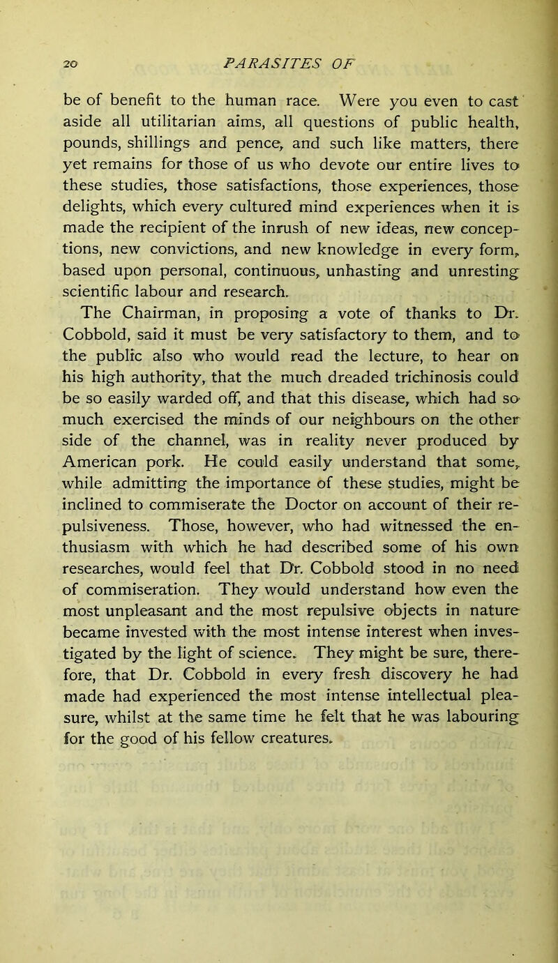 be of benefit to the human race. Were you even to cast aside all utilitarian aims, all questions of public health, pounds, shillings and pence, and such like matters, there yet remains for those of us who devote our entire lives to these studies, those satisfactions, those experiences, those delights, which every cultured mind experiences when it is made the recipient of the inrush of new ideas, new concep- tions, new convictions, and new knowledge in every form, based upon personal, continuous, unhasting and unresting scientific labour and research. The Chairman, in proposing a vote of thanks to Dr. Cobbold, said it must be very satisfactory to them, and to the public also who would read the lecture, to hear on his high authority, that the much dreaded trichinosis could be so easily warded off, and that this disease, which had so- much exercised the minds of our neighbours on the other side of the channel, was in reality never produced by American pork. He could easily understand that some, while admitting the importance of these studies, might be inclined to commiserate the Doctor on account of their re- pulsiveness. Those, however, who had witnessed the en- thusiasm with which he had described some of his own researches, would feel that Dr. Cobbold stood in no need of commiseration. They would understand how even the most unpleasant and the most repulsive objects in nature became invested with the most intense interest when inves- tigated by the light of science. They might be sure, there- fore, that Dr. Cobbold in every fresh discovery he had made had experienced the most intense intellectual plea- sure, whilst at the same time he felt that he was labouring for the good of his fellow creatures.