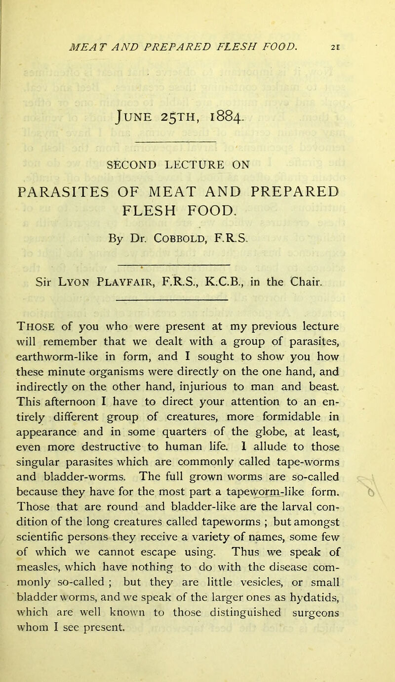 June 25TH, 1884. SECOND LECTURE ON PARASITES OF MEAT AND PREPARED FLESH FOOD. By Dr. COBBOLD, F.R.S. Sir Lyon Playfair, F.R.S., K.C.B., in the Chair. Those of you who were present at my previous lecture will remember that we dealt with a group of parasites, earthworm-like in form, and I sought to show you how these minute organisms were directly on the one hand, and indirectly on the other hand, injurious to man and beast This afternoon I have to direct your attention to an en- tirely different group of creatures, more formidable in appearance and in some quarters of the globe, at least, even more destructive to human life. 1 allude to those singular parasites which are commonly called tape-worms and bladder-worms. The full grown worms are so-called because they have for the most part a tapeworm-like form. Those that are round and bladder-like are the larval con- dition of the long creatures called tapeworms ; but amongst scientific persons they receive a variety of names, some few of which we cannot escape using. Thus we speak of measles, which have nothing to do with the disease com- monly so-called ; but they are little vesicles, or small bladder worms, and we speak of the larger ones as hydatids, which are well known to those distinguished surgeons whom I see present.