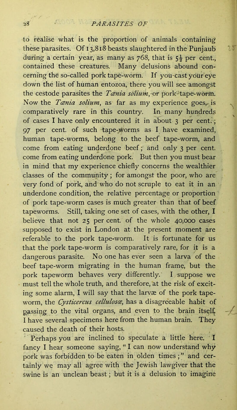 to realise what is the proportion of animals containing these parasites. Of 13,818 beasts slaughtered in the Pimjaub during a certain year, as many as 768, that is 5-^ per cent., contained these creatures. Many delusions abound con- cerning thd so-called pork tape-worm. If you-cast your’eye down the list of human entozoa, there you will see amongst the cestode parasites the Tania solium,-or pork'-'tape^wbrm. Now the Tania solium, as far as my experience goes,, is comparatively rare in this country. In many hundreds of cases I have only encountered it in about 3 per cent.; 97 per cent, of such -tape-worms as I have examined, human tape-worms, belong to the beef tape-worm, and come from eating underdone beef; and only 3 per cent, come from eating underdone pork. But then you must bear in mind that my experience chiefly concerns the wealthier classes of the community; for amongst the poor, who are very fond of pork, and'who do not scruple to eat it in an underdone condition, the relative percentage or proportion of pork tape-worm cases is much greater than that of beef tapeworms. Still, taking one set of cases, with the other, I believe that not 25 per cent, of the whole 40,000 cases supposed to exist in London at the present moment are referable to the pork tape-worm. It is fortunate for us that the pork tape-worm is comparatively rare, for it is a dangerous parasite. No one has ever seen a larva of the beef tape-worm migrating in the human frame, but the pork tapeworm behaves very differently. I suppose we must tell the whole truth, and therefore, at the risk of excit- ing some alarm, I will say that the larvae of the pork tape- worm, the Cysticercus cellulosa, has a disagreeable habit of p^ssipg to the vital organs, and even to the brain itself I have several specimens here from the human brain. They caused the death of their hosts. ' Perhaps you are inclined to speculate a little here. I fancy I hear someone saying, “ I can now understand why pork was forbidden to be eaten in olden times and cer- tainly we may all agree with the Jewish lawgiver that the swine is an unclean beast; but it is a delusion to imagine