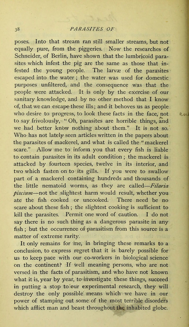 poses. Into that stream ran still smaller streams, but not equally pure, from the piggeries. Now the researches of Schneider, of Berlin, have shown that the lumbricoid para- sites which infest the pig are the same as those that in- fested the young people. The larvae of the parasites escaped into the water ; the water was used for domestic purposes unfiltered, and the consequence was that the people were attacked. It is only by the exercise of our sanitary knowledge, and by no other method that I know of, that we can escape these ills; and it behoves us as people who desire to progress, to look these facts in the face, not to say frivolously, “ Oh, parasites are horrible things, and we had better knbw nothing about them.” It is not so. Who has not lately seen articles written in the papers about the parasites of mackerel, and what is called the “ mackerel scare.” Allow me to inform you that every fish is liable to contain parasites in its adult condition ; the mackerel is attacked by fourteen species, twelve in its interior, and two which fasten on to• its gills. If you were to swallow part of a mackerel containing hundreds and thousands of the little nematoid worms, as they are called—Filaria piscium—not the slightest harm would result, whether you ate the fish cooked or uncooked. There need be no scare about these fish ; the slightest cooking is sufficient to kill the parasites. Permit one word of caution. I do not say there is no such thing as a dangerous parasite in any fish ; but the occurrence of parasitism from this source is a matter of extreme rarity. It only remains for me, in bringing these remarks to a conclusion, to express regret that it is barely possible for us to keep pace with our co-workers in biological science on the continent? If well meaning persons, who are not versed in the facts of parasitism, and who have not known what it is, year by year, to irivestigate these things, succeed in putting a stop to‘Our experimental research, they will destroy the only possible! means which we have in our power of stamping out some of the most terrible disorders which afflict man and beast throughout the inhabited globe.