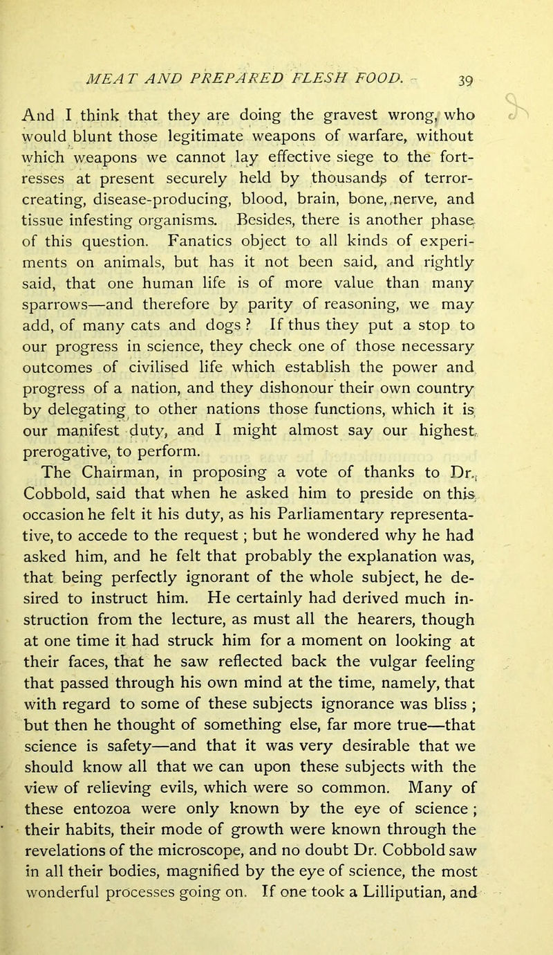 And I think that they are doing the gravest wrong, who would blunt those legitimate weapons of warfare, without which weapons we cannot lay effective siege to the fort- resses at present securely held by thousand^ of terror- creating, disease-producing, blood, brain, bone,,nerve, and tissue infesting organisms. Besides, there is another phase of this question. Fanatics object to all kinds of experi- ments on animals, but has it not been said, and rightly said, that one human life is of more value than many sparrows—and therefore by parity of reasoning, we may add, of many cats and dogs ? If thus they put a stop to our progress in science, they check one of those necessary outcomes of civilised life which establish the power and progress of a nation, and they dishonour their own country by delegating to other nations those functions, which it is our manifest duty, and I might almost say our highest prerogative, to perform. The Chairman, in proposing a vote of thanks to Dr.,. Cobbold, said that when he asked him to preside on this occasion he felt it his duty, as his Parliamentary representa- tive, to accede to the request; but he wondered why he had asked him, and he felt that probably the explanation was, that being perfectly ignorant of the whole subject, he de- sired to instruct him. He certainly had derived much in- struction from the lecture, as must all the hearers, though at one time it had struck him for a moment on looking at their faces, that he saw reflected back the vulgar feeling that passed through his own mind at the time, namely, that with regard to some of these subjects ignorance was bliss ; but then he thought of something else, far more true—that science is safety—and that it was very desirable that we should know all that we can upon these subjects with the view of relieving evils, which were so common. Many of these entozoa were only known by the eye of science ; their habits, their mode of growth were known through the revelations of the microscope, and no doubt Dr. Cobbold saw in all their bodies, magnified by the eye of science, the most wonderful processes going on. If one took a Lilliputian, and