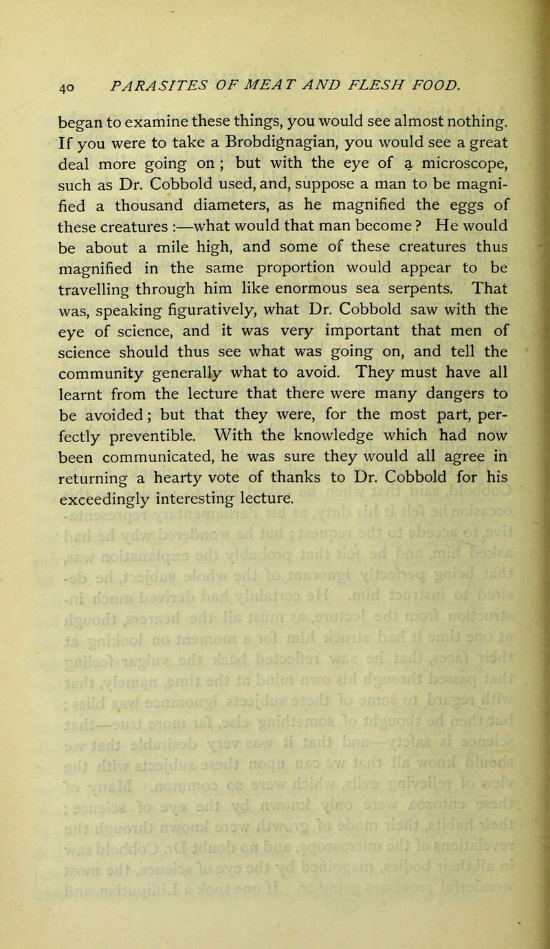 began to examine these things, you would see almost nothing. If you were to take a Brobdignagian, you would see a great deal more going on ; but with the eye of a microscope, such as Dr. Cobbold used, and, suppose a man to be magni- fied a thousand diameters, as he magnified the eggs of these creatures :—what would that man become ? He would be about a mile high, and some of these creatures thus magnified in the same proportion would appear to be travelling through him like enormous sea serpents. That was, speaking figuratively, what Dr. Cobbold saw with the eye of science, and it was very important that men of science should thus see what was going on, and tell the community generally what to avoid. They must have all learnt from the lecture that there were many dangers to be avoided; but that they were, for the most part, per- fectly preventible. With the knowledge which had now been communicated, he was sure they would all agree ih returning a hearty vote of thanks to Dr. Cobbold for his exceedingly interesting lecture.