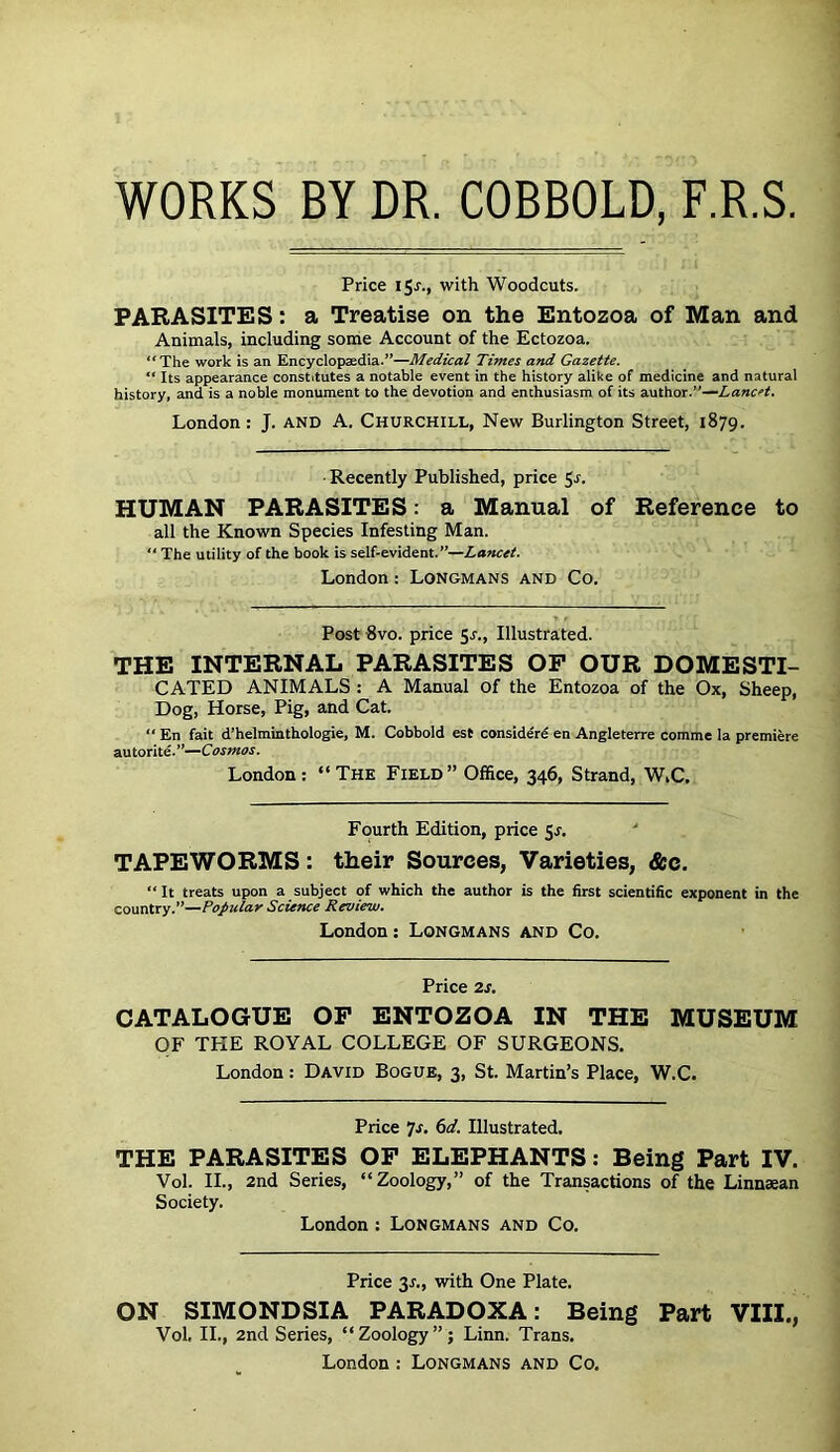 WORKS BY DR. COBBOLD, F.R.S Price 15^.1 with Woodcuts. PARASITES: a Treatise on the Entozoa of Man and Animals, including some Account of the Ectozoa. “The work is an Encyclopaedia.’’—Times and Gazette. “ Its appearance constitutes a notable event in the history alike of medicine and natural history, and is a noble monument to the devotion and enthusiasm of its author.”— London: J. and A. Churchill, New Burlington Street, 1879. • Recently Published, price S'!* HUMAN PARASITES: a Manual of Reference to all the Known Species Infesting Man. “ The utility of the book is self-evident.”—Lancet. London: Longmans and Co. Post 8vo. price 5j., Illustrated. THE INTERNAL PARASITES OP OUR DOMESTI- CATED ANIMALS : A Manual of the Entozoa of the Ox, Sheep, Dog, Horse, Pig, and Cat. “ En fait d’helminthologie, M. Cobbold est consider^ en Angleterre comme la premiere autorite.”— London: “The Field” Office, 346, Strand, WiC. Fourth Edition, price ^s. '' TAPEWORMS: their Sources, Varieties, &c. “ It treats upon a subject of which the author is the first scientific exponent in the country.”—Popular Science Review. London: Longmans and Co. Price 2J. CATALOGUE OP ENTOZOA IN THE MUSEUM OF THE ROYAL COLLEGE OF SURGEONS. London: David Bogue, 3, St. Martin’s Place, W.C. Price 7'f* Illustrated. THE PARASITES OP ELEPHANTS: Being Part IV. Vol. II., 2nd Series, “Zoology,” of the Transactions of the Linnaean Society. London : Longmans and Co. Price 3A, with One Plate. ON SIMONDSIA PARADOXA: Being Part VIII., Vol. II., 2nd Series, “Zoology”; Linn. Trans. London : Longmans and Co.