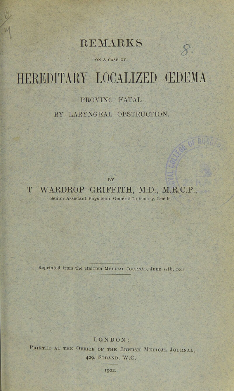 REMARKS ■5- ■ ON A CASE OF HEREDITARY LOCALIZED (EDEMA PROVING FATAL BY LARYNGEAL OBSTRUCTION. T. WARDROP GRLFFITH, M.D., M.R.C.P., Senior Assistant Physician, General Infirmary, Leeds. .Reprinted from the British Medical Journal, June 14th, 190*. LONDON: Printed at the Office of the British Medical Journal, 429, Strand, W.C. 1902.
