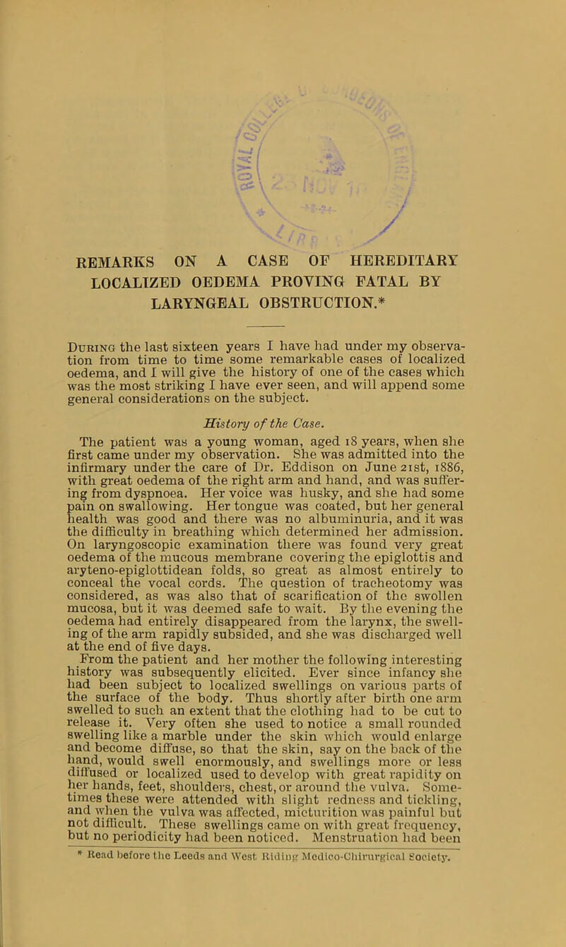 . \ -iP €l , • '/ \ \ * t r* / REMARKS ON A CASE OF HEREDITARY LOCALIZED OEDEMA PROVING FATAL BY LARYNGEAL OBSTRUCTION* During the last sixteen years I have had under my observa- tion from time to time some remarkable cases of localized oedema, and I will give the history of one of the cases which was the most striking I have ever seen, and will append some general considerations on the subject. History of the Case. The patient was a young woman, aged 18 years, when she first came under my observation. She was admitted into the infirmary under the care of Dr. Eddison on June 21st, 1886, with great oedema of the right arm and hand, and was suffer- ing from dyspnoea. Her voice was husky, and she had some pain on swallowing. Her tongue was coated, but her general health was good and there was no albuminuria, and it was the difficulty in breathing which determined her admission. On laryngoscopic examination there was found very great oedema of the mucous membrane covering the epiglottis and aryteno-epiglottidean folds, so great as almost entirely to conceal the vocal cords. The question of tracheotomy was considered, as was also that of scarification of the swollen mucosa, but it was deemed safe to wait. By the evening the oedema had entirely disappeared from the larynx, the swell- ing of the arm rapidly subsided, and she was discharged well at the end of five days. From the patient and her mother the following interesting history was subsequently elicited. Ever since infancy she had been subject to localized swellings on various parts of the surface of the body. Thus shortly after birth one arm swelled to such an extent that the clothing had to be cut to release it. Very often she used to notice a small rounded swelling like a marble under the skin which would enlarge and become diffuse, so that the skin, say on the back of the hand, would swell enormously, and swellings more or less diffused or localized used to develop with great rapidity on her hands, feet, shoulders, chest, or around the vulva. Some- times these were attended with slight redness and tickling, and when the vulva was affected, micturition was painful but not difficult. These swellings came on with great frequency, but no periodicity had been noticed. Menstruation had been * Head before the Leeds and West Riding Medioo-Cliirurgieal Society.