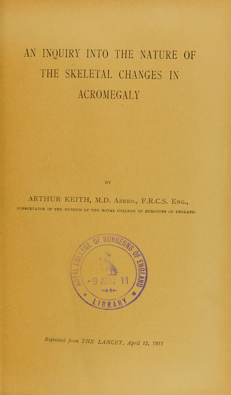 AN INQUIRY INTO THE NATURE OF THE SKELETAL CHANGES IN ACROMEGALY BY ARTHUR KEITH, M.D. Aberd., F.R.C.S. Eng., CONSERVATOR OF THE MUSEUM OF THE ROTAL COLLEGE OF SURGEONS OF ENGLAND.