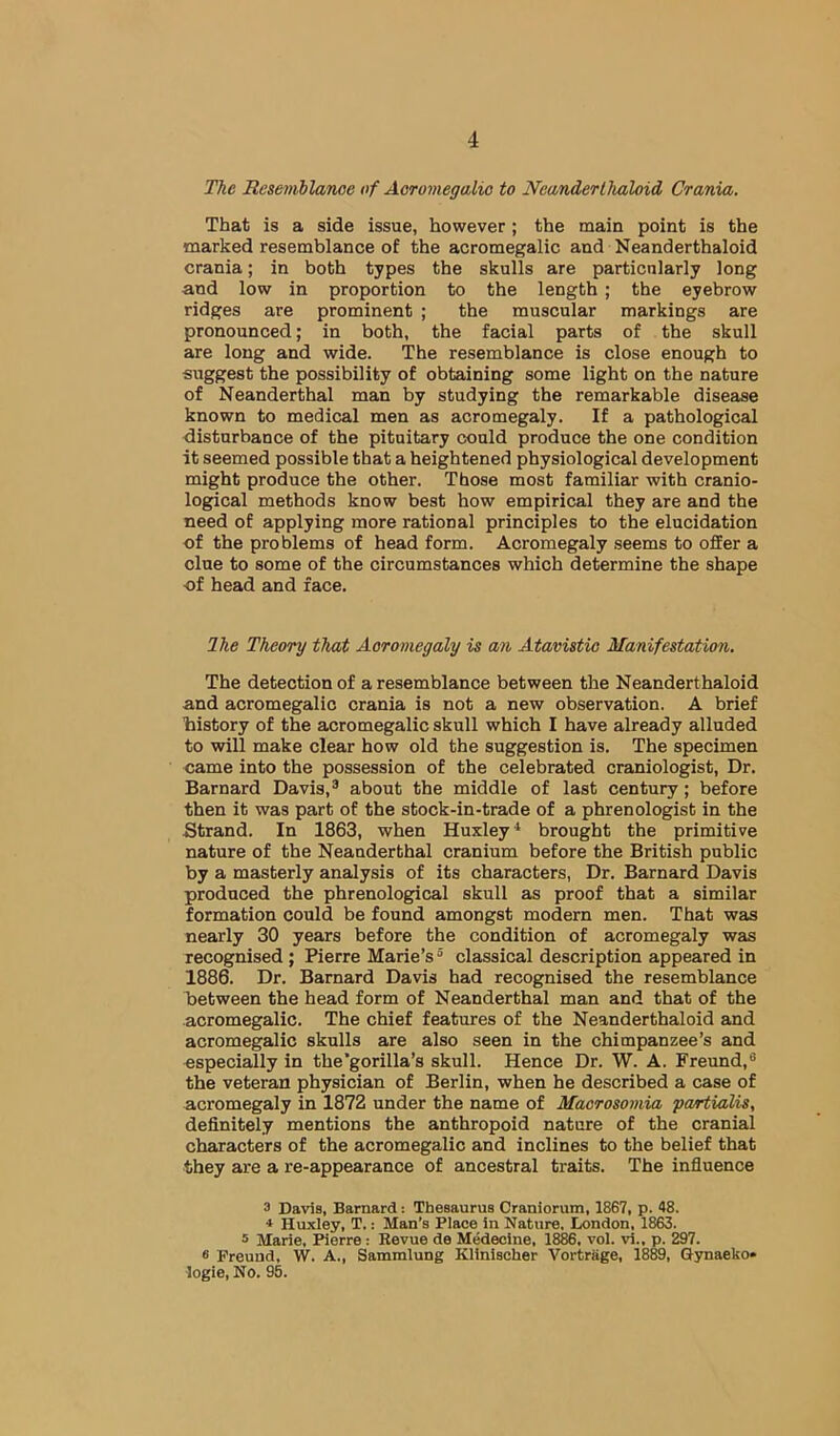 The Resemhlanoe of Aoromegalio to Neanderthaloid Crania. That is a side issue, however; the main point is the marked resemblance of the acromegalic and Neanderthaloid crania; in both types the skulls are particularly long and low in proportion to the length ; the eyebrow ridges are prominent ; the muscular markings are pronounced; in both, the facial parts of the skull are long and wide. The resemblance is close enough to suggest the possibility of obtaining some light on the nature of Neanderthal man by studying the remarkable disease known to medical men as acromegaly. If a pathological disturbance of the pituitary could produce the one condition it seemed possible that a heightened physiological development might produce the other. Those most familiar with cranio- logical methods know best how empirical they are and the need of applying more rational principles to the elucidation of the problems of head form. Acromegaly seems to offer a clue to some of the circumstances which determine the shape of head and face. Ihe Theory that Aoromegaly is an Atavistic Manifestation. The detection of a resemblance between the Neanderthaloid and acromegalic crania is not a new observation. A brief history of the acromegalic skull which I have already alluded to will make clear how old the suggestion is. The specimen came into the possession of the celebrated craniologist. Dr. Barnard Davis,® about the middle of last century; before then it was part of the stock-in-trade of a phrenologist in the Strand. In 1863, when Huxley^ brought the primitive nature of the Neanderthal cranium before the British public by a masterly analysis of its characters, Dr. Barnard Davis produced the phrenological skull as proof that a similar formation could be found amongst modern men. That was nearly 30 years before the condition of acromegaly was recognised ; Pierre Marie’s ® classical description appeared in 1886. Dr. Barnard Davis had recognised the resemblance Between the head form of Neanderthal man and that of the acromegalic. The chief features of the Neanderthaloid and acromegalic skulls are also seen in the chimpanzee’s and especially in the’gorilla’s skull. Hence Dr. W. A. Freund,® the veteran physician of Berlin, when he described a case of acromegaly in 1872 under the name of Macrosomia fcartialis, definitely mentions the anthropoid nature of the cranial characters of the acromegalic and inclines to the belief that they are a re-appearance of ancestral traits. The influence 3 Davia, Barnard: Thesaurus Craniorum, 1867, p. 48. * Huxley, T.: Man’s Place in Nature. London, 1863. 5 Marie, Pierre: Revue de Medecine, 18^, vol. vi., p. 297. 6 Freund, W. A., Sammlung Klinischer Vortriige, 1889, Gynaeko* logie. No. 95.