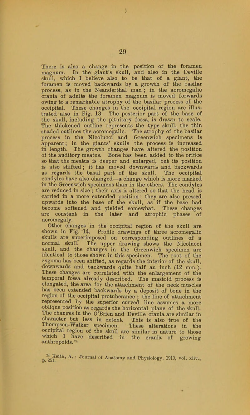 There is also a change in the position of the foramen magnnm. In the giant’s skull, and also in the Deville skull, which I believe also to be that of a giant, the foramen is moved backwards by a growth of the basilar process, as in the Neanderthal man ; in the acromegalic crania of adults the foramen magnum is moved forwards owing to a remarkable atrophy of the basilar process of the occipital. These changes in the occipital region are illus- trated also in Fig. 13. The posterior part of the base of the skull, including the pituitary fossa, is drawn to scale. The thickened outline represents the type skull, the thin shaded outlines the acromegalic. The atrophy of the basilar process in the Nicolucci and Greenwich specimens is apparent; in the giants’ skulls the process is increased in length. The growth changes have altered the position of the auditory meatus. Bone has been added to the orifice so that the meatus is deeper and enlarged, but its position is also shifted ; it has moved downwards and backwards as regards the basal part of the skull. The occipital condyles have also changed—a change which is more marked in the Greenwich specimens than in the others. The condyles are reduced in size ; their axis is altered so that the head is carried in a more extended position; they are also pressed upwards into the base of the skull, as if the base had become softened and yielded somewhat. These changes are constant in the later and atrophic phases of acromegaly. Other changes in the occipital region of the skull are shown in Fig. 14. Profile drawings of three acromegalic skulls are superimposed on corresponding outlines of a normal skull. The upper drawing shows the Nicolucci skull, and the changes in the Greenwich specimen are identical to those shown in this specimen. The root of the zygoma has been shifted, as regards the interior of the skull, downwards and backwards quite half an inch (12 mm.). These changes are correlated with the enlargement of the temporal fossa already described. The mastoid process is elongated, the area for the attachment of the neck muscles has^ been extended backwards by a deposit of bone in the region of the occipital protuberance : the line of attachment represented by the superior curved line assumes a more oblique position as regards the horizontal plane of the skull. The changes in the O’Brien and Deville crania are similar in character but less in extent. This is also true of the Thompson-Walker specimen. These alterations in the occipital region of the skull are similar in nature to those which I have described in the crania of growing: anthropoids. A. : Journal of Anatomy and Physiology, 1910, vol. .\liv..