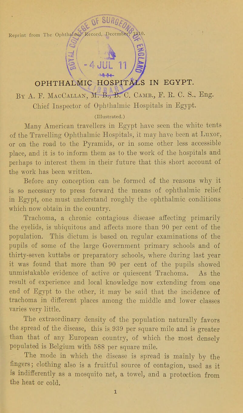 '-I '/yj ■ Reprint from The Ophthafitvi^Record, fJecembea^y^lO. jS^ ^-\-4JUL 11 's IN EGYPT. By a. F. MacCallan, M. Game., F. E. C. S., Eng. Chief Inspector of Ophthalmic Hospitals in Egypt. ^4»+- OPHTHALMIC HOSPm (Illustrated.) Many American travellers in Egypt have seen the white tents of the Travelling Ophthalmic Hospitals, it may have been at Lnxor, or on the road to the Pyramids, or in some other less accessible place, and it is to inform them as to the work of the hospitals and perhaps to interest them in their future that this short account of the work has been written. Before any conception can be formed of the reasons why it is so necessary to press forward the means of ophthalmic relief in Egypt, one must understand roughly the ophthalmic conditions which now obtain in the country. Trachoma, a chronic contagious disease affecting primarily the eyelids, is ubiquitous and affects more than 90 per cent of the population. This dictum is based on regular examinations of the pupils of some of the large Government primary schools and of thirty-seven kuttabs or preparatory schools, where during last year it was found that more than 90 per cent of the pupils showed unmistakable evidence of active or quiescent Trachoma. As the result of experience and local knowledge now extending from one end of Eg}^pt to the other, it may be said that the incidence of trachoma in different places among the middle and lower classes varies very little. The extraordinary density of the population naturally favors the spread of the disease, this is. 939 per square mile and is greater than that of any European country, of which the most densely populated is Belgium with 588 per square mile. The mode in which the disease is spread is mainly by the fingers; clothing also is a fruitful source of contagion, used as it is indifferently as a mosquito net, a towel, and a protection from the heat or cold.