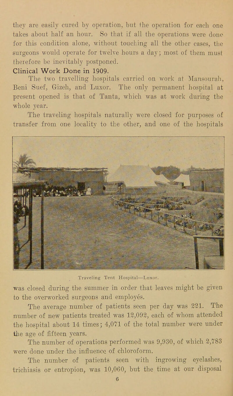 the}' are easily crired by operation, but the operation for each one takes about half an hour. So that if all the operations were done for this condition alone, without touching all the other cases, the surgeons would operate for twelve hours a day; most of them must therefore be inevitably postponed. Clinical Work Done in 1909. The two travelling hospitals carried on work at i\tansourah, Beni Suef, Gizeh, and Luxor. The only permanent hospital at present opened is that of Tanta, which was at work during the whole year. The traveling hospitals naturally were closed for purposes of transfer from one locality to the other, and one of the hospitals Traveling Tent Hospital—Luxor. was closed during the summer in order that leaves might be given to the overworked surgeons and employes. The average number of patients seen per day was 231. The number of new patients treated was 12,093, each of whom attended the hospital about 14 times; 4,071 of the total number were under the age of fifteen years. The number of operations performed was 9,930, of which 2,783 were done under the influence of chloroform. The number of patients seen with ingrowing eyelashes, trichiasis or entropion, was 10,060, but the time at our disposal