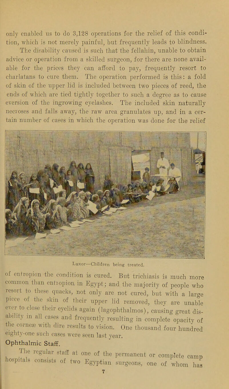 only enabled ns to do 3,128 operations for the relief of this condi- tion, which is not inerely painful, but frequently leads to blindness. The disability caused is such that the fellahin, unable to obtain advice or operation from a skilled surgeon, for there are none avail- able for the prices they can afford to pay, frequently resort to charlatans to cure them. The operation performed is this: a fold of skin of the upper lid is included between two pieces of reed, the ends of which are tied tightly together to such a degi’ee as to cause eversion of the ingrowing eyelashes. The included skin naturally necioses and falls away, the raw area granulates ujd, and in a cer- tain number of cases in which the operation was done for the relief Luxor—Children being treated. of entropion the condition is cured. But trichiasis is much more commou than entiopion in Egypt; and the majority of people who lesoit to these quacks, not only are not cured, but with a large piece of the skin of their upper lid removed, they are unable ever to close their eyelids again (lagophthalmos), causing great dis- <i)ility in all cases and frequently resulting in complete opacitv of the cornejc with dire results to vision. One thousand four hundred ^'§ht^-one such cases were seen last vear. Ophthalmic Staff. The regular staff at hospitals consists of tevo one of the permanent or complete camp Egyptian surgeons, one of whom has