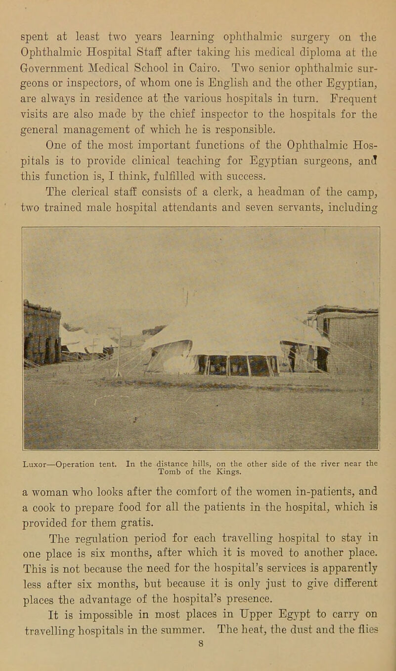 spent at least two years learning ophthalmic surgery on tlie Ophthalmic Hospital Staf? after taking his medical diploma at the Government Medical School in Cairo. Two senior ophthalmic sur- geons or inspectors, of whom one is English and the other Egyptian, are always in residence at the various hospitals in turn. Frequent visits are also made by the chief inspector to the hospitals for the general management of which he is responsible. One of the most important functions of the Ophthalmic Hos- pitals is to provide clinical teaching for Egyptian surgeons, and this function is, I think, fulfilled with success. The clerical staff consists of a clerk, a headman of the camp, two trained male hospital attendants and seven servants, including Luxor—Operation tent. In the distance hills, on the other side of the river near the Tomb of the Kings. a woman who looks after the comfort of the women in-patients, and a cook to prepare food for all the patients in the hospital, which is provided for them gratis. The regulation period for each travelling hospital to stay in one place is six months, after which it is moved to another place. This is not because the need for the hospital’s services is apparently less after six months, but because it is only just to give different places the advantage of the hospital’s presence. It is impossible in most places in Hpper Eg}^pt to carry on travelling hospitals in the summer. The heat, the dust and the flies