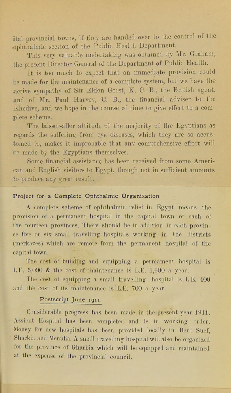 atal provincial towns, il‘ tlicy are IrancTed over lo tlie control of tUo oplitliahnic section of the Public Health Department. This very valuable undertaking- was oblained by l\Ir. Graham, the piesent Director General of tl.e Department of Public Health. It is too much to expect that an immediate provision could he made for the maintenance of a complete system, but we have the •active sympathj'^ of Sir Eldon Gorst, K. C. B., the British agent, and of Mr. Paul Harvey, C. B., the financial adviser to the Kliedive, and we hope in the course of time to give effect to a com- plete scheme. The laisser-aller attitude of the majority of the Egyptians as regards the suffering from eye diseases, which they are so accus- tomed to, makes it improbable that any comprehensive effort will be made by the Egyptians themselves. Some financial assistance has been received from some Ameri- can and English visitors to Egypt, though not in sufficient amounts to produce any great result. Project for a Complete Ophthalmic Organization complete scheme of ophthalmic relief in Egypt moans the provision of a permanent liospital in the capital town of each of the fourteen provinces. There shoulil be in addition in each provin- ce five or six small travelling hospitals working in the districts (merkazes) which are remote from the permanent hospital of Hie capital town. The cost of building and equipping a permameni hospital is L.E. 5,000 & the cost of maintenance is L.E. 1,600 a year. The cost of equipping a small travelling hospital is L.E. 400 and the cost of its maintenance is L.E. 700 a year. Postscript June igii Considerable progress has been made in the present year 1911. .\ssiout Hospital has been completed and is in working order. Money for new hospitals has been provided locally in Beni Siief, Sliarkia and Menufia. A small travelling liospital will also be organized for the province of Gharbia which will he equipped and maintained at the expense of the provincial council.