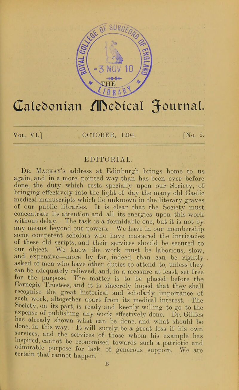 Galebontan /Iftebtcal J0111''13!* Vol. VI.] OCTOBER, 1904. [No. 2. EDITORIAL. Dr. Mackay’s address at Edinburgh brings home to us again, and in a more pointed way than has been ever before done, the duty which rests specially upon our Society, of bringing effectively into the light of day the many old Gaelic medical manuscripts which lie unknown in the literaiy graves of our public libraries. It is clear that the Society must concentrate its attention and all its energies upon this work without delay. The task is a formidable one, but it is not by any means beyond our powers. We have in our membership some competent scholars who have mastered the intricacies of these old scripts, and their services should be secured to our object. We know the work must be laborious, slow, and expensive—more by far, indeed, than can be rightly asked of men who have other duties to attend to, unless they can be adequately relieved, and, in a measure at least, set free for the purpose. The matter is to be placed before the Carnegie Trustees, and it is sincerely hoped that they shall recognise the great historical and scholarly importance of such work, altogether apai't from its medical interest. The Society, on its part, is ready and keenly willing to go to the expense of publishing any work effectively done. Dr. Gillies has already shown what can be done, and what should be done, in this way. It will surely be a great loss if his own services, and the services of those whom his example has inspired cannot be economised towards such a patriotic and a tyty’ty purpose for lack of generous support. We are certain that cannot happen. B