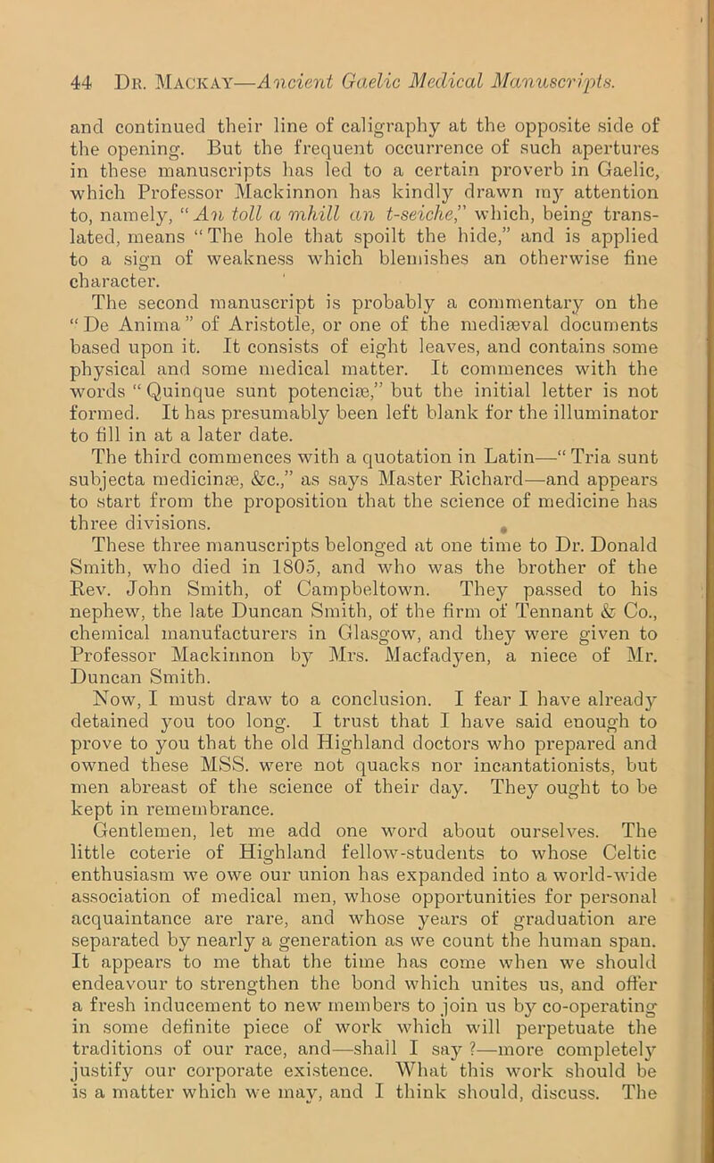 and continued their line of caligraphy at the opposite side of the opening. But the frequent occurrence of such apertures in these manuscripts has led to a certain proverb in Gaelic, which Professor Mackinnon has kindly drawn m}^ attention to, namely, “An toll a mhill an t-seiclie,” which, being trans- lated, means “ The hole that spoilt the hide,” and is applied to a sigm of weakness which blemishes an otherwise fine character. The second manuscript is probably a commentary on the “ De Anima” of Aristotle, or one of the mediaeval documents based upon it. It consists of eight leaves, and contains some physical and some medical matter. It commences with the words “ Quinque sunt potenciae,” but the initial letter is not formed. It has presumably been left blank for the illuminator to fill in at a later date. The third commences with a quotation in Latin—“Tria sunt subjecta medicinae, &c.,” as says Master Richard—and appears to start from the proposition that the science of medicine has three divisions. # These three manuscripts belonged at one time to Dr. Donald Smith, who died in 1805, and who was the brother of the Rev. John Smith, of Campbeltown. They passed to his nephew, the late Duncan Smith, of the firm of Tennant & Co., chemical manufacturers in Glasgow, and they were given to Professor Mackinnon b}^ Mrs. Macfadyen, a niece of Mr. Duncan Smith. Now, I must draw to a conclusion. I fear I have already detained you too long. I trust that I have said enough to prove to you that the old Highland doctors who prepared and owned these MSS. were not quacks nor incantationists, but men abreast of the science of their day. They ought to be kept in remembrance. Gentlemen, let me add one word about ourselves. The little coterie of Highland fellow-students to whose Celtic enthusiasm we owe our union has expanded into a world-wide association of medical men, whose opportunities for personal acquaintance are rare, and whose years of graduation are separated by nearly a generation as we count the human span. It appears to me that the time has come when we should endeavour to strengthen the bond which unites us, and offer a fresh inducement to new members to join us by co-operating in some definite piece of work which will perpetuate the traditions of our race, and—shall I say ?—more completely justify our corporate existence. What this work should be is a matter which we may, and I think should, discuss. The
