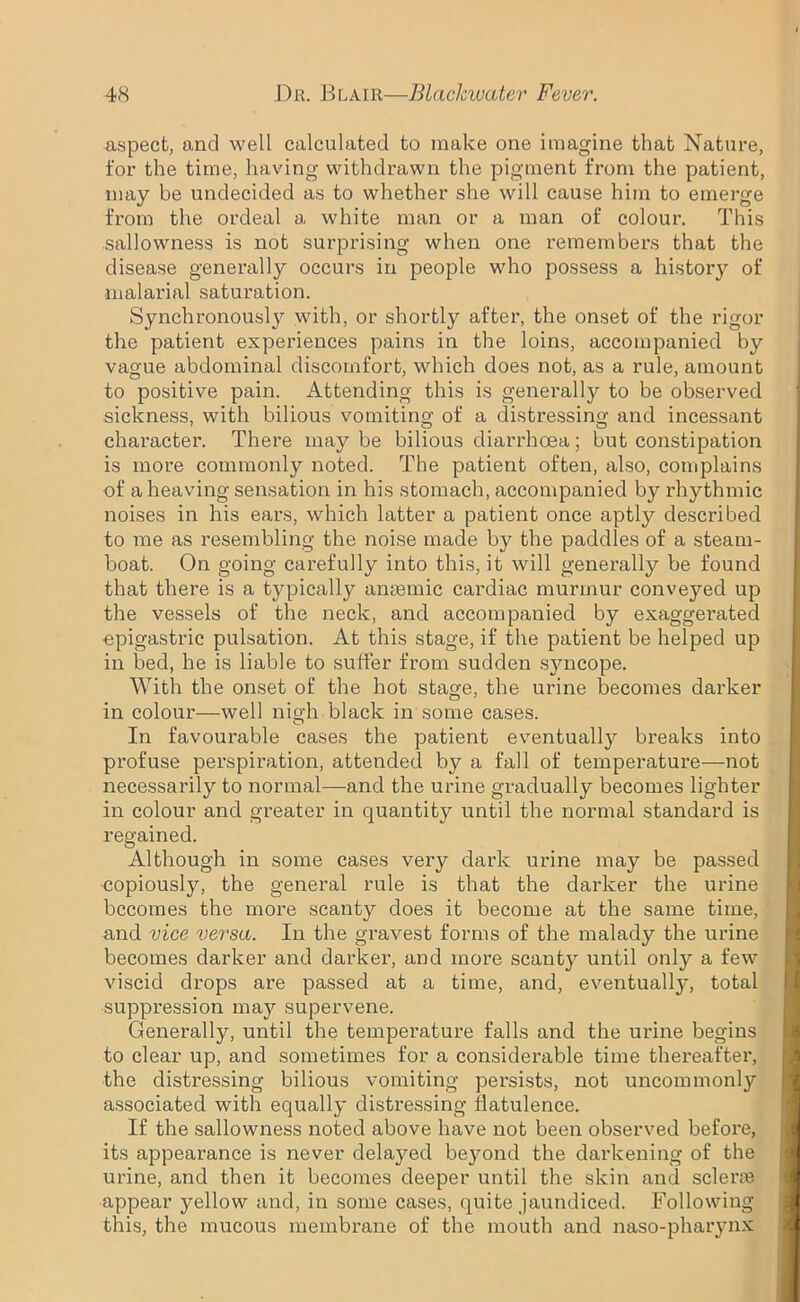 aspect, and well calculated to make one imagine that Nature, for the time, having withdrawn the pigment from the patient, may be undecided as to whether she will cause him to emerge from the ordeal a white man or a man of colour. This sallowness is not surprising when one remembers that the disease generally occurs in people who possess a history of malarial saturation. Synchronously with, or shortly after, the onset of the rigor the patient experiences pains in the loins, accompanied by vague abdominal discomfort, which does not, as a rule, amount to positive pain. Attending this is generall}'- to be observed sickness, with bilious vomiting of a distressing and incessant character. There maybe bilious diarrhoea; but constipation is more commonly noted. The patient often, also, complains of a heaving sensation in his stomach, accompanied by rhythmic noises in his ears, which latter a patient once aptly described to me as resembling the noise made by the paddles of a steam- boat. On going carefully into this, it will generally be found that there is a typically anaemic cardiac murmur conveyed up the vessels of the neck, and accompanied by exaggerated ■epigastric pulsation. At this stage, if the patient be helped up in bed, he is liable to suffer from sudden syncope. With the onset of the hot stage, the urine becomes darker in colour—well nigh black in some cases. In favourable cases the patient eventually breaks into profuse perspiration, attended by a fall of temperature—not necessarily to normal—and the urine gradually becomes lighter in colour and greater in quantity until the normal standard is regained. Although in some cases very dark urine may be passed copiously, the general rule is that the darker the urine becomes the more scanty does it become at the same time, and vice versa. In the gravest forms of the malady the urine becomes darker and darker, and more scanty until only a few viscid drops are passed at a time, and, eventually, total suppression may supervene. Generally, until the temperature falls and the urine begins to clear up, and sometimes for a considerable time thereafter, the distressing bilious vomiting persists, not uncommonly associated with equally distressing flatulence. If the sallowness noted above have not been observed before, its appearance is never delayed beyond the darkening of the urine, and then it becomes deeper until the skin and scleras appear yellow and, in some cases, quite jaundiced. Following this, the mucous membrane of the mouth and naso-pharynx