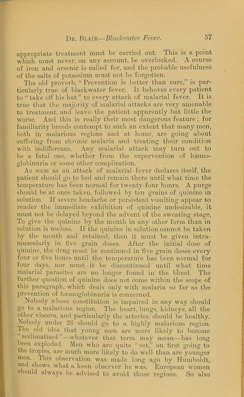 appropriate treatment must be carried out. This is a point which must never, on any account, be overlooked. A course of iron and arsenic is called for, and the probable usefulness of the salts of potassium must not be forgotten. The old proverb, “ Prevention is better than cure,” is par- ticularly true of blackwater fever. It behoves every patient to “take off his hat” to every attack of malarial fever. It is true that the majority of malarial attacks are very amenable to treatment, and leave the patient apparently but little the worse. And this is really their most dangerous feature; for familiarity breeds contempt to such an extent that many men, both in malarious regions and at home, are going about sufferino- from chronic malaria and treating their condition with indifference. Any malarial attack may turn out to be a fatal one, whether from the supervention of hemo- globinuria or some other complication. As soon as an attack of malarial fever declares itself, the patient should go to bed and remain there until what time the temperature has been normal for twenty-four hours. A purge should be at once taken, followed by ten grains of quinine in solution. If severe headache or persistent vomiting appear to render the immediate exhibition of quinine undesirable, it must not be delayed beyond the advent of the sweating stage. To give the quinine by the mouth in any other form than in solution is useless. If the quinine in solution cannot be taken by the mouth and retained, then it must be given intra- muscularly in five grain doses. After the initial dose of quinine, the drug must be continued in five grain doses every four or five hours until the temperature has been normal for four days, nor must it be discontinued until what time malarial parasites are no longer found in the blood. The further question of quinine does not come within the scope of this paragraph, which deals only with malaria so far as the prevention of hasmoglobinuria is concerned. Nobody whose constitution is impaired in any way should go to a malarious region. The heart, lungs, kidneys, all the other viscera, and particularly the arteries, should be healthy. Nobody under 26 should go to a highly malarious region. The old idea that young men are more likely to become acclimatised”—whatever that term may mean—has long been exploded. Men who are quite “set,” on first going to the tropics, are much more likely to do well than are younger men. 1 his observation was made long ago by Humboldt, and shows what a keen observer he was. European women s ou always be advised to avoid those regions. So also